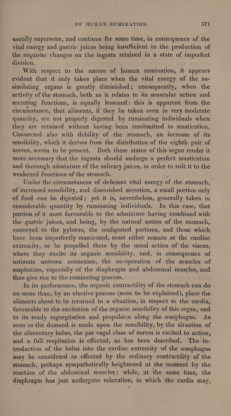 usually supervene, and continue for some time, in consequence of the vital energy and gastric juices being insufficient to the production of the requisite changes on the ingesta retained in a state of imperfect division. | With respect to the nature of human rumination, it appears evident that it only takes place when the vital energy of the as- similating organs is greatly diminished; consequently, when the activity of the stomach, both as it relates to its muscular action and secreting functions, is equally lessened: this is apparent from the circumstance, that aliments, if they be taken even in very moderate quantity, are not properly digested by ruminating individuals when they are retained without having been resubmitted to mastication. Connected also with debility of the stomach, an increase of its sensibility, which it derives from the distribution of the eighth pair of nerves, seems to be present. Both these states of this organ render it more necessary that the ingesta should undergo a perfect mastication and thorough admixture of the salivary juices, in order to suit it to the weakened functions of the stomach. : Under the circumstances of deficient vital energy of the stomach, — of increased sensibility, and diminished secretion, a small portion only of food can be digested; yet it is, nevertheless, generally taken in considerable quantity by ruminating individuals. In this case, that portion of it most favourable to the admixture having combined with the gastric juices, and being, by the natural action of the stomach, conveyed to the pylorus, the undigested portions, and those which have been imperfectly masticated, must either remain at the cardiac extremity, or be propelled there by the usual action of the viscus, where they excite its organic sensibility, and, in consequence of intimate nervous connexion, the co-operation of the muscles of respiration, especially of the diaphragm and abdominal muscles, and thus give rise to the ruminating process. In its performance, the organic contractility of the stomach can do no more than, by an elective process (soon to be explained), place the aliments about to be returned in a situation, in respect to the cardia, favourable to the excitation of the organic sensibility of this organ, and to its ready regurgitation and propulsion along the cesophagus. As soon as the demand is made upon the sensibility, by the situation of the alimentary bolus, the par vagal class of nerves is excited to action, and a full respiration is effected, as has been described. The in- troduction of the bolus into the cardiac extremity of the cesophagus may be considered as effected by the ordinary contractility of the stomach, perhaps sympathetically heightened at the moment by the reaction of the abdominal muscles; while, at the same time, the diaphragm has just undergone relaxation, in which the cardia may, ~ /