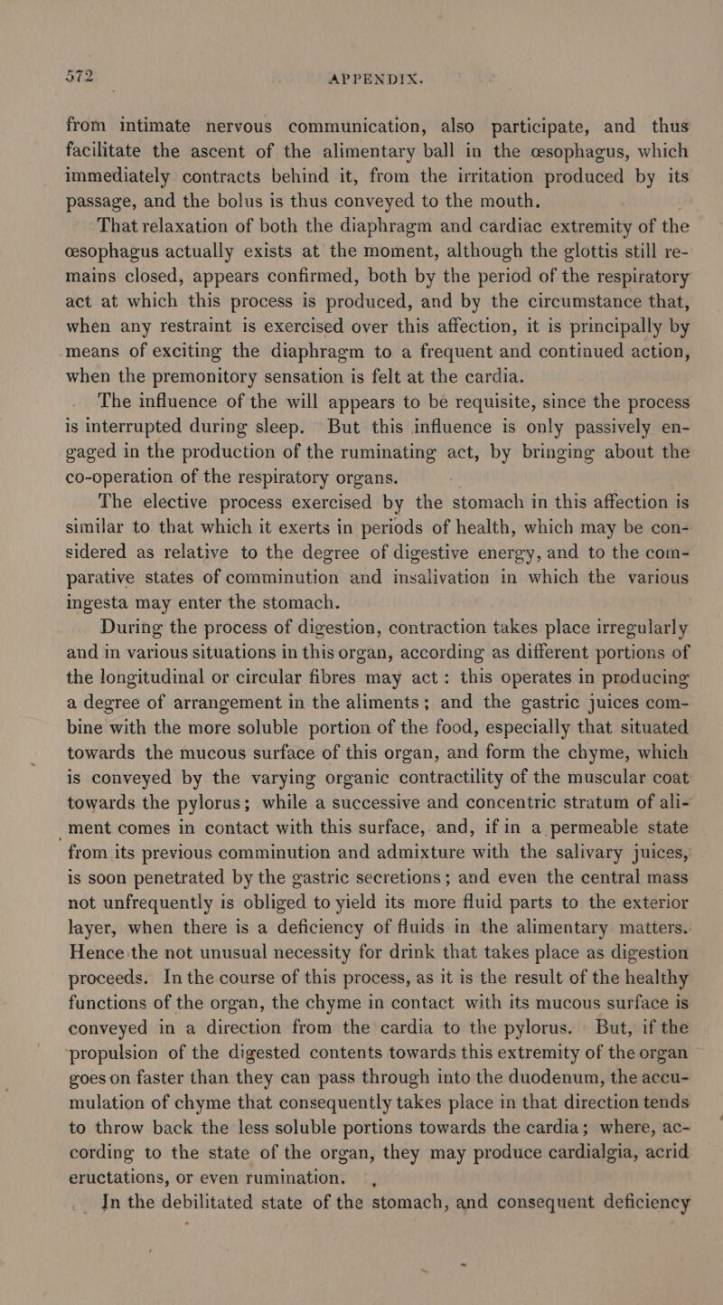 tr ~) hw from intimate nervous communication, also participate, and thus facilitate the ascent of the alimentary ball in the esophagus, which immediately contracts behind it, from the irritation produced by its passage, and the bolus is thus conveyed to the mouth. That relaxation of both the diaphragm and cardiac extremity of the cesophagus actually exists at the moment, although the glottis still re- mains closed, appears confirmed, both by the period of the respiratory act at which this process is produced, and by the circumstance that, when any restraint is exercised over this affection, it is principally by means of exciting the diaphragm to a frequent and continued action, when the premonitory sensation is felt at the cardia. The influence of the will appears to be requisite, since the process is interrupted during sleep. But this influence is only passively en- gaged in the production of the ruminating act, by bringing about the co-operation of the respiratory organs. The elective process exercised by the stomach in this affection is similar to that which it exerts in periods of health, which may be con- sidered as relative to the degree of digestive energy, and to the com- parative states of comminution and insalivation in which the various ingesta may enter the stomach. During the process of digestion, contraction takes place irregularly and in various situations in this organ, according as different portions of the longitudinal or circular fibres may act: this operates in producing a degree of arrangement in the aliments; and the gastric juices com- bine with the more soluble portion of the food, especially that situated towards the mucous surface of this organ, and form the chyme, which is conveyed by the varying organic contractility of the muscular coat towards the pylorus; while a successive and concentric stratum of ali- _ment comes in contact with this surface, and, ifin a permeable state from its previous comminution and admixture with the salivary juices, is soon penetrated by the gastric secretions; and even the central mass not unfrequently is obliged to yield its more fluid parts to the exterior layer, when there is a deficiency of fluids in the alimentary matters.. Hence the not unusual necessity for drink that takes place as digestion proceeds. In the course of this process, as it is the result of the healthy functions of the organ, the chyme in contact with its mucous surface is conveyed in a direction from the cardia to the pylorus. But, if the ‘propulsion of the digested contents towards this extremity of the organ goes on faster than they can pass through into the duodenum, the accu- mulation of chyme that consequently takes place in that direction tends to throw back the less soluble portions towards the cardia; where, ac- cording to the state of the organ, they may produce cardialgia, acrid eructations, or even rumination. , Jn the debilitated state of the stomach, and consequent deficiency