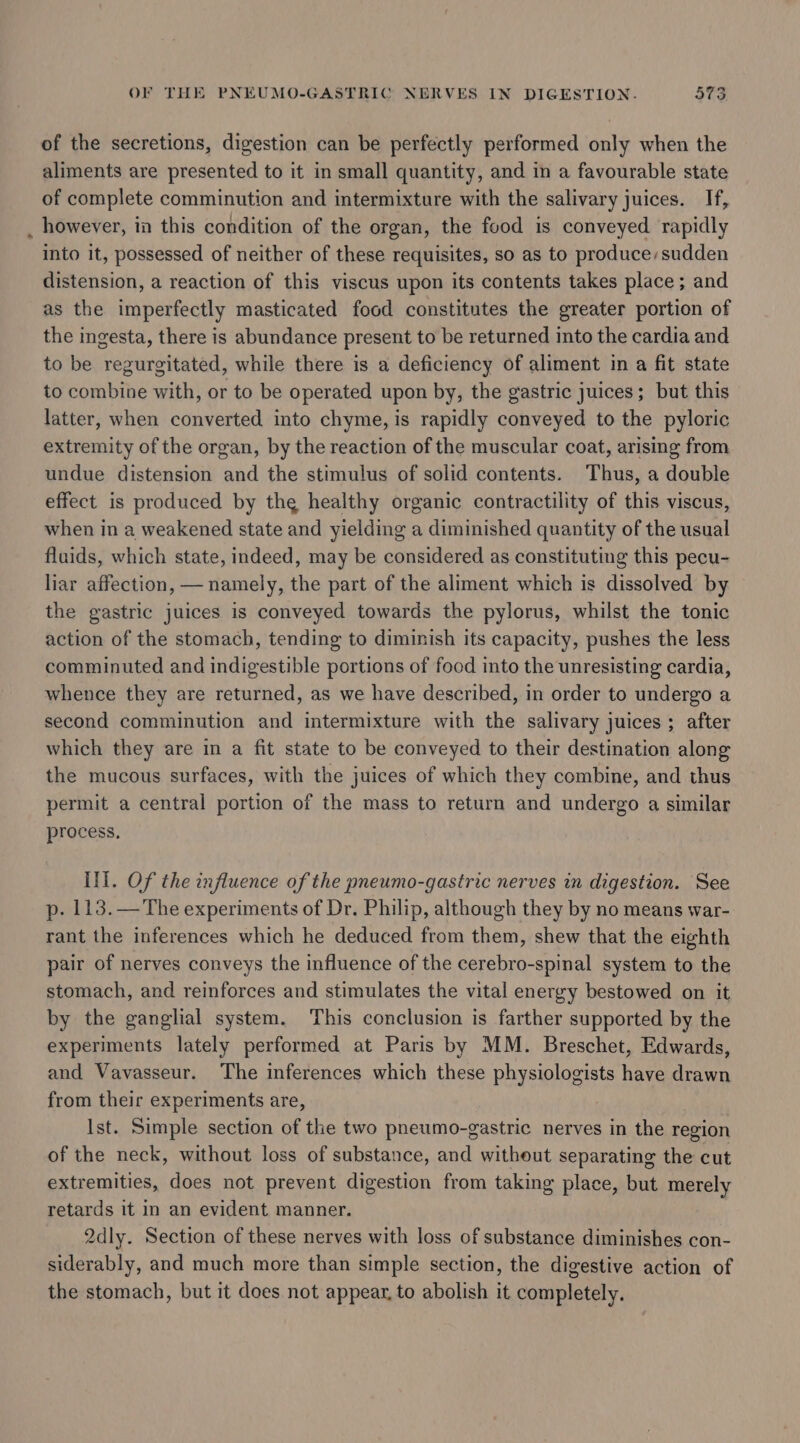 of the secretions, digestion can be perfectly performed only when the aliments are presented to it in small quantity, and in a favourable state of complete comminution and intermixture with the salivary juices. If, _ however, in this condition of the organ, the food is conveyed rapidly into it, possessed of neither of these requisites, so as to produce,sudden distension, a reaction of this viscus upon its contents takes place; and as the imperfectly masticated food constitutes the greater portion of the ingesta, there is abundance present to be returned into the cardia and to be regurgitated, while there is a deficiency of aliment in a fit state to combine with, or to be operated upon by, the gastric juices; but this latter, when converted into chyme, is rapidly conveyed to the pyloric extremity of the organ, by the reaction of the muscular coat, arising from undue distension and the stimulus of solid contents. Thus, a double effect is produced by the healthy organic contractility of this viscus, when in a weakened state and yielding a diminished quantity of the usual fluids, which state, indeed, may be considered as constituting this pecu- liar affection, — namely, the part of the aliment which is dissolved by the gastric juices is conveyed towards the pylorus, whilst the tonic action of the stomach, tending to diminish its capacity, pushes the less comminuted and indigestible portions of food into the unresisting cardia, whence they are returned, as we have described, in order to undergo a second comminution and intermixture with the salivary juices; after which they are in a fit state to be conveyed to their destination along the mucous surfaces, with the juices of which they combine, and thus permit a central portion of the mass to return and undergo a similar process. III. Of the influence of the pneumo-gastric nerves in digestion. See p. 113.— The experiments of Dr. Philip, although they by no means war- rant the inferences which he deduced from them, shew that the eighth pair of nerves conveys the influence of the cerebro-spinal system to the stomach, and reinforces and stimulates the vital energy bestowed on it by the ganglial system. This conclusion is farther supported by the experiments lately performed at Paris by MM. Breschet, Edwards, and Vavasseur. The inferences which these physiologists have drawn from their experiments are, Ist. Simple section of the two pneumo-gastric nerves in the region of the neck, without loss of substance, and witheut separating the cut extremities, does not prevent digestion from taking place, but merely retards it in an evident manner. 2dly. Section of these nerves with loss of substance diminishes con- siderably, and much more than simple section, the digestive action of the stomach, but it does not appear, to abolish it completely.