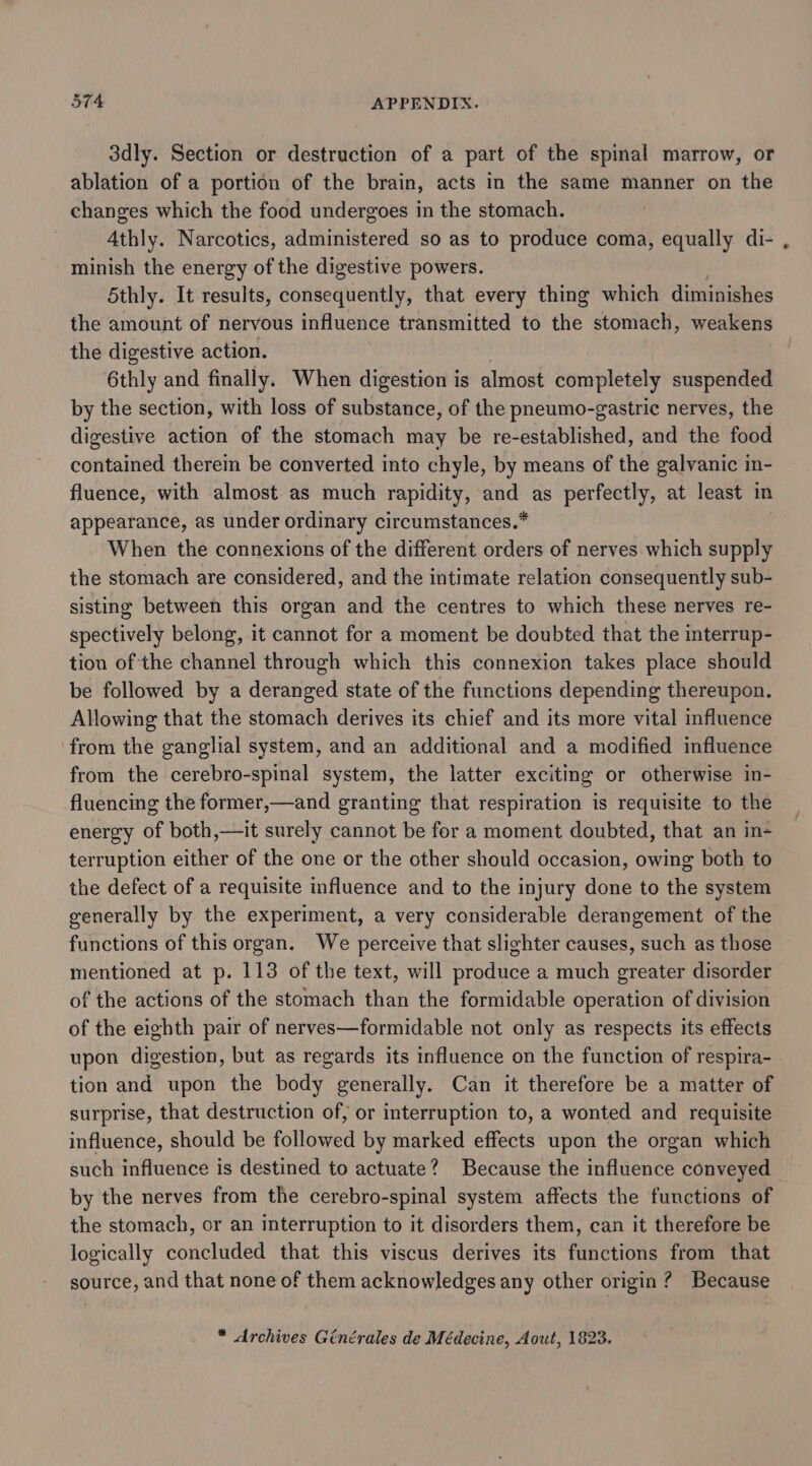 3dly. Section or destruction of a part of the spinal marrow, or ablation of a portion of the brain, acts in the same manner on the changes which the food undergoes in the stomach. Athly. Narcotics, administered so as to produce coma, equally di- minish the energy of the digestive powers. 5thly. It results, consequently, that every thing which diminishes the amount of nervous influence transmitted to the stomach, weakens the digestive action. 6thly and finally. When digestion is almost completely suspended by the section, with loss of substance, of the pneumo-gastric nerves, the digestive action of the stomach may be re-established, and the food contained therein be converted into chyle, by means of the galvanic in- fluence, with almost as much rapidity, and as perfectly, at least in appearance, as under ordinary circumstances.* When the connexions of the different orders of nerves which supply the stomach are considered, and the intimate relation consequently sub- sisting between this organ and the centres to which these nerves re- spectively belong, it cannot for a moment be doubted that the interrup- tion of the channel through which this connexion takes place should be followed by a deranged state of the functions depending thereupon. Allowing that the stomach derives its chief and its more vital influence from the ganglial system, and an additional and a modified influence from the cerebro-spinal system, the latter exciting or otherwise in- fluencing the former,—and granting that respiration is requisite to the energy of both,—it surely cannot be for a moment doubted, that an in- terruption either of the one or the other should occasion, owing both to the defect of a requisite influence and to the injury done to the system generally by the experiment, a very considerable derangement of the functions of this organ. We perceive that slighter causes, such as those mentioned at p. 113 of the text, will produce a much greater disorder of the actions of the stomach than the formidable operation of division of the eighth pair of nerves—formidable not only as respects its effects upon digestion, but as regards its influence on the function of respira- tion and upon the body generally. Can it therefore be a matter of surprise, that destruction of, or interruption to, a wonted and requisite influence, should be followed by marked effects upon the organ which such influence is destined to actuate? Because the influence conveyed by the nerves from the cerebro-spinal system affects the functions of the stomach, or an interruption to it disorders them, can it therefore be logically concluded that this viscus derives its functions from that source, and that none of them acknowledges any other origin ? Because * Archives Générales de Médecine, Aout, 1823. .