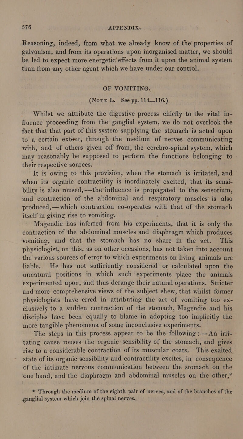 Reasoning, indeed, from what we already know of the properties of galvanism, and from its operations upon inorganised matter, we should be led to expect more energetic effects from it upon the animal system than from any other agent which we have under our control. OF VOMITING. (Notre L. See pp. 114—116.) Whilst we attribute the digestive process chiefly to the vital in- fluence proceeding from the ganglial system, we do not overlook the fact that that part of this system supplying the stomach is acted upon to a certain extent, through the medium of nerves communicating with, and of others given off from, the cerebro-spinal system, which may reasonably be supposed to perform the functions belonging to their respective sources. It is owing to this provision, when the stomach is irfitated, and when its organic contractility is mordinately excited, that its sensi- bility is also roused,——the influence is propagated to the sensorium, and contraction of the abdominal and respiratory muscles is also produced,— which contraction co-operates with that of the stomach itself in giving rise to vomiting. “ Magendie has inferred from his experiments, that it is only the contraction of the abdominal muscles and diaphragm which produces vomiting, and that the stomach has no share in the act. ‘This physiologist, on this, as on other occasions, has not taken into account the various sources of error to which experiments on living animals are liable. He has not sufficiently considered or calculated upon the unnatural positions in which such experiments place the animals experimented upon, and thus derange their natural operations. Stricter and more comprehensive views of the subject shew, that whilst former physiologists have erred in attributmg the act ae vomiting too ex- clusively to a sudden contraction of the stomach, Wreeenuie and his disciples have been equally to blame in adopting too implicitly the more tangible phenomena of some inconclusive experiments. The steps in this process appear to be the following :—-An irri- tating cause rouses the organic sensibility of the stomach, and gives rise to a considerable contraction of its muscular coats. This exalted state of its organic sensibility and contractility excites, in consequence of the intimate nervous communication between the stomach on the one hand, and the diaphragm and abdominal muscles on the other,* * Through the medium of the eighth pair of nerves, and of the branches of the ganglial system which join the spinal nerves.
