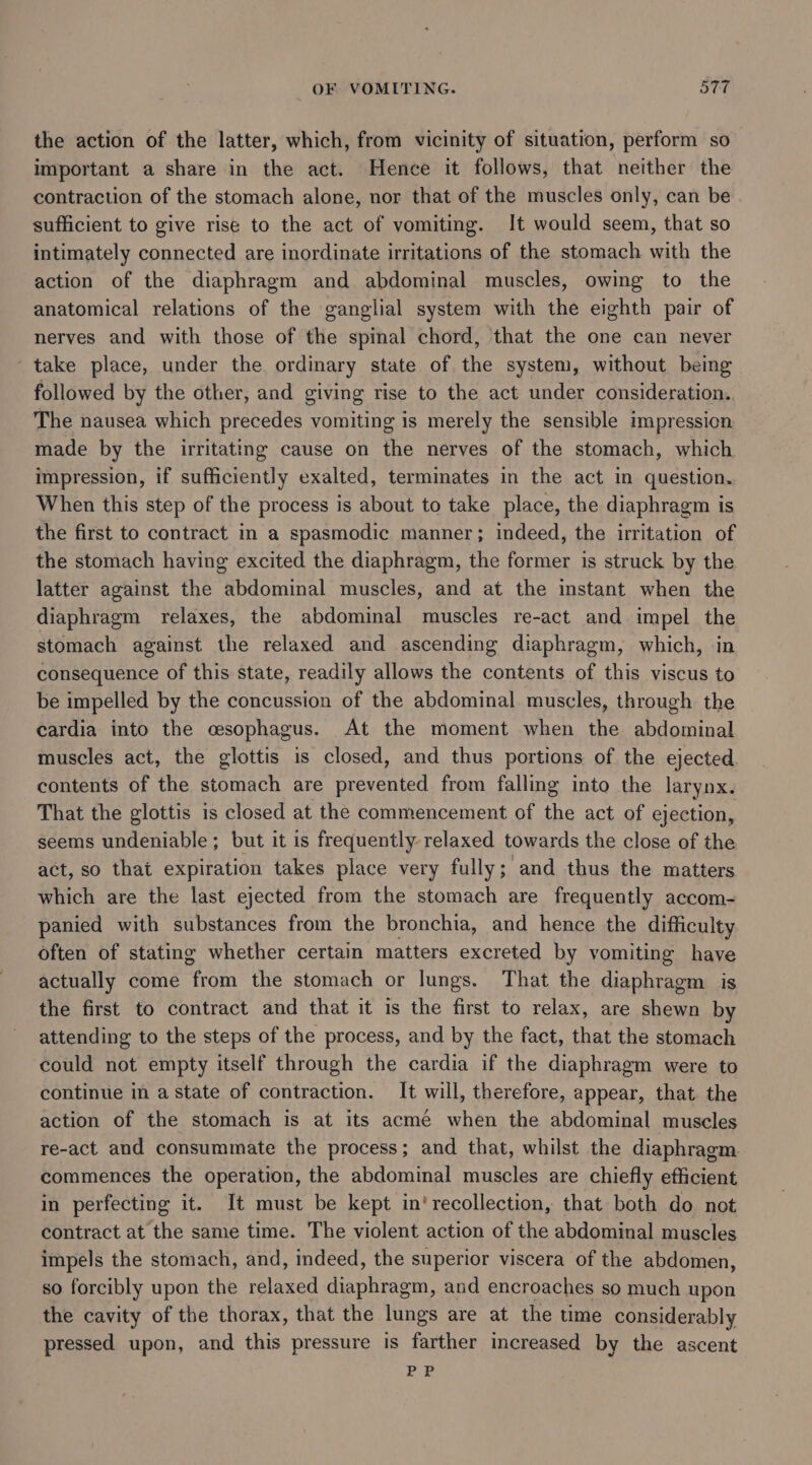 OF VOMITING. aTT the action of the latter, which, from vicinity of situation, perform so important a share in the act. Hence it follows, that neither the contraction of the stomach alone, nor that of the muscles only, can be sufficient to give rise to the act of vomiting. It would seem, that so intimately connected are inordinate irritations of the stomach with the action of the diaphragm and abdominal muscles, owing to the anatomical relations of the ganglial system with the eighth pair of nerves and with those of the spinal chord, that the one can never take place, under the ordinary state of the system, without being followed by the other, and giving rise to the act under consideration. The nausea which precedes vomiting is merely the sensible impression made by the irritating cause on the nerves of the stomach, which impression, if sufficiently exalted, terminates in the act in question. When this step of the process is about to take place, the diaphragm is the first to contract in a spasmodic manner; indeed, the irritation of the stomach having excited the diaphragm, the former is struck by the latter against the abdominal muscles, and at the instant when the diaphragm relaxes, the abdominal muscles re-act and impel the stomach against the relaxed and ascending diaphragm, which, in consequence of this state, readily allows the contents of this viscus to be impelled by the concussion of the abdominal muscles, through the cardia into the esophagus. At the moment when the abdominal muscles act, the glottis is closed, and thus portions of the ejected contents of the stomach are prevented from falling into the larynx. That the glottis is closed at the commencement of the act of ejection, seems undeniable; but it is frequently relaxed towards the close of the act, so that expiration takes place very fully; and thus the matters which are the last ejected from the stomach are frequently accom- panied with substances from the bronchia, and hence the difficulty often of stating whether certain matters excreted by vomiting have actually come nen the stomach or lungs. That the diaphragm is the first to contract and that it is the first to relax, are shewn by attending to the steps of the process, and by the fact, that the stomach could not empty itself through the cardia if the diaphragm were to continue in a state of contraction. It will, therefore, appear, that. the action of the stomach is at its acme when the abdominal muscles re-act and consummate the process; and that, whilst the diaphragm. commences the operation, the abdominal muscles are chiefly efficient in perfecting it. It must be kept in‘ recollection, that both do not contract at the same time. The violent action of the abdominal muscles impels the stomach, and, indeed, the superior viscera of the abdomen, so forcibly upon the relaxed diaphragm, and encroaches so much upon the cavity of the thorax, that the lungs are at the time considerably pressed upon, and this pressure is farther increased by the ascent PP