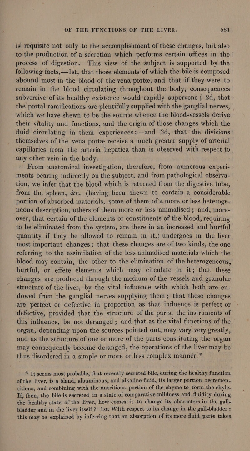 is requisite not only to the accomplishment of these changes, but also to the production of a secretion which performs certain offices in the process of digestion. This view of the subject is supported by the following facts,—1st, that those elements’ of which the bile is composed abound most in the blood of the vena porte, and that if they were to remain in the blood circulating throughout the body, consequences subversive of its healthy existence would rapidly supervene ; 2d, that the portal ramifications are plentifully supplied with the ganglial nerves, which we have shewn to be the source whence the blood-vessels derive their vitality and functions, and the origin of those changes which the fluid circulating in them experiences;—and 3d, that the divisions themselves of the vena porte receive a much greater supply of arterial capillaries from the arteria hepatica than is observed with reaper to any other vein in the body. From anatomical investigation, therefore, from numerous experi- ments bearing indirectly on the subject, and from pathological observa- tion, we infer that the blood which is returned from the digestive tube, from the spleen, &amp;c. (having been shewn to contain a considerable portion of absorbed materials, some of them ofa more or less heteroge- neous description, others of them more or less animalised ; and, more- over, that certain of the elements or constituents of the blood, requiring to be eliminated from the system, are there in an increased and hurtful quantity if they be allowed to remain in it,) undergoes in the liver most important changes; that these changes are of two kinds, the one referring to the assimilation of the less animalised materials which the blood may contain, the other to the elimination of the heterogeneous, hurtful, or effete elements which may circulate in it; that these changes are produced through the medium of the vessels and granular structure of the liver, by the vital influence with which both are en- dowed from the ganglial nerves supplying them; that these changes are perfect or defective in proportion as that influence is perfect or defective, provided that the structure of the parts, the instruments of this influence, be not deranged ; and that as the vital functions of the. organ, depending upon the sources pointed out, may vary very greatly, and as the structure of one or more of the parts constituting the organ may consequently become deranged, the operations of the liver may be thus disordered in a simple or more or less complex manner. * * Tt seems most probable, that recently secreted bile, during the healthy function of the liver, is a bland, albuminous, and alkaline fluid, its larger portion recremen- titious, and combining with the nutritious portion of the chyme to form the chyle. If, then, the bile is secreted in a state of comparative mildness and fluidity during the healthy state of the liver, how comes it to change its characters in the gall« bladder and in the liver itself 2? 1st. With respect to its change in the gall-bladder : this may be explained by inferring that an absorption of its more fluid parts takes