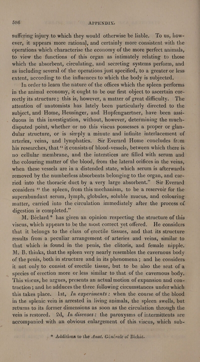 suffering injury to which they would otherwise be liable. To us, how- ever, it appears more rational, and certainly more consistent with the operations which characterise the economy of the more perfect animals, to view the functions of this organ as intimately relating to those which the absorbent, circulating, and secreting systems perform, and as including several of the operations just specified, to a greater or less extent, according to the influences to which the body is subjected. In order to learn the nature of the offices which the spleen performs in the animal economy, it ought to be our first object to ascertain cor- rectly its structure; this is, however, a matter of great difficulty. The attention of anatomists has lately been particularly directed to the subject, and Home, Heusinger, and Hopfengaertner, have been assi- _ duous in this investigation, without, however, determining the much- disputed point, whether or no this viscus possesses a proper or glan- dular structure, or is simply a minute and infinite mterlacement of arteries, veins, and lymphatics. Sir Everard Home concludes from his researches, that ‘‘ it consists of blood-vessels, between which there is no cellular membrane, and the interstices are filled with serum and the colouring matter of the blood, from the lateral orifices in the veins, when these vessels are in a distended state, which serum is afterwards removed by the nuiberless absorbents belonging to the organ, and car- ried into the thoracic duct by a very large absorbent.” Sir Everard considers “ the spleen, from this mechanism, to be a reservoir for the superabundant serum, lymph, globules, soluble mucus, and colouring matter, carried into the circulation immediately after the process of digestion is completed.” M. Béclard* has given an opinion respecting the structure of this viscus, which appears to be the most correct yet offered. He considers that it belongs to the class of erectile tissues, and that its structure results from a peculiar arrangement of arteries and veins, similar to that which is found in the penis, the clitoris, and female nipple. M. B. thinks, that the spleen very nearly resembles the cavernous body of the penis, both in structure and in its phenomena; and he considers it not only to consist of erectile tissue, but to be also the seat of a species of erection more or less similar to that of the cavernous body. This viscus, he argues, presents an actual motion of expansion and con- traction ; and he adduces the three following circumstances under which this takes place. Ist, Jn experaments: when the course of the blood in the splenic vein is arrested in living animals, the spleen swells, but returns to its former dimensions as soon as the circulation through the vein is restored. 2d, In diseases: the paroxysms of intermittents are accompanied with an obvious enlargement of this viscus, which sub- * Additions to the dnat, Ginirale of Bichat..