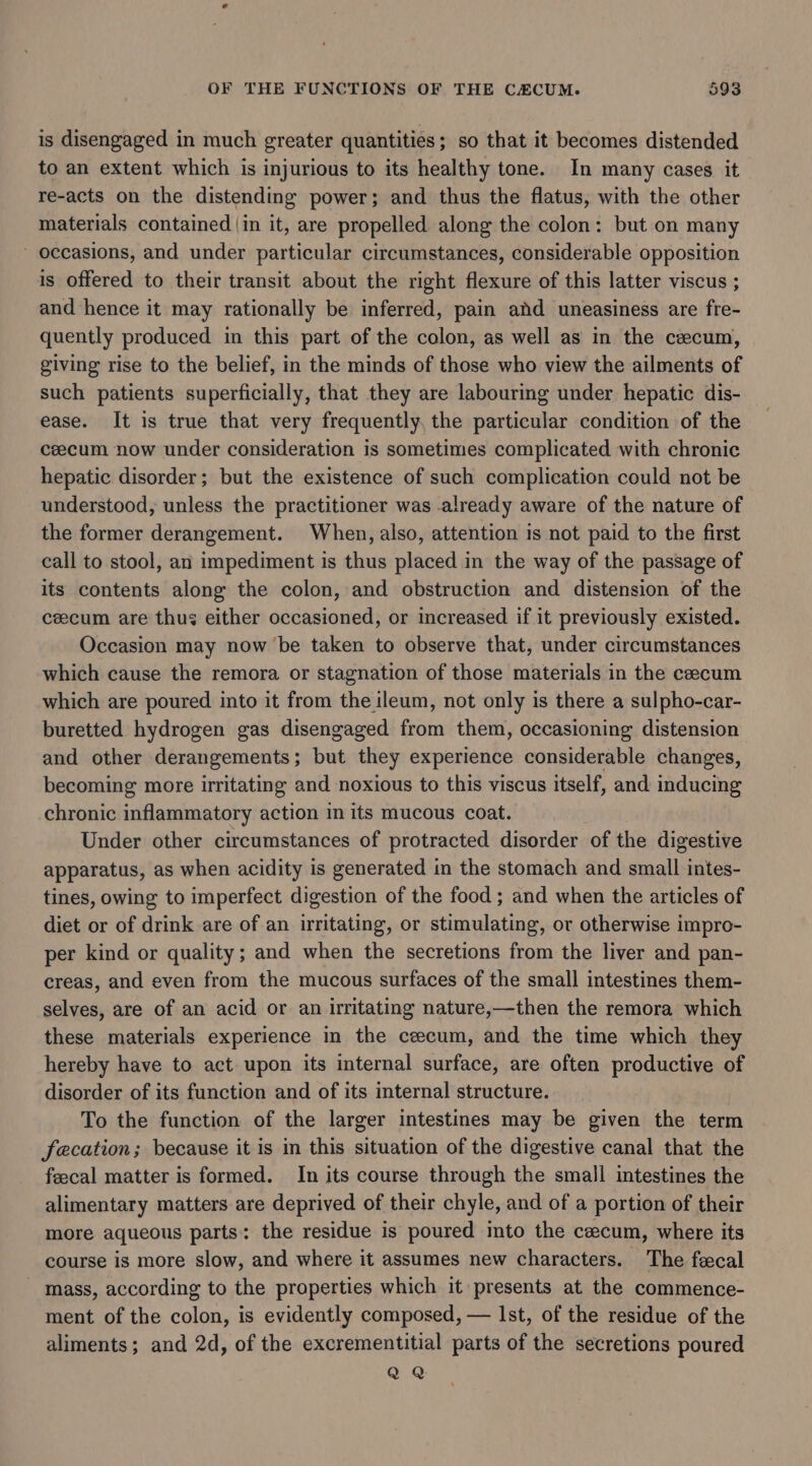 is disengaged in much greater quantities; so that it becomes distended to an extent which is injurious to its healthy tone. In many cases it re-acts on the distending power; and thus the flatus, with the other materials contained |in it, are propelled along the colon: but on many occasions, and under particular circumstances, considerable opposition is offered to their transit about the right flexure of this latter viscus ; and hence it may rationally be inferred, pain and uneasiness are fre- quently produced in this part of the colon, as well as in the cecum, giving rise to the belief, in the minds of those who view the ailments of such patients superficially, that they are labouring under hepatic dis- ease. It is true that very frequently, the particular condition of the ceecum now under consideration is sometimes complicated with chronic hepatic disorder; but the existence of such complication could not be understood, unless the practitioner was .already aware of the nature of the former derangement. When, also, attention is not paid to the first call to stool, an impediment is thus placed in the way of the passage of its contents along the colon, and obstruction and distension of the ceecum are thus either occasioned, or increased if it previously existed. Occasion may now be taken to observe that, under circumstances which cause the remora or stagnation of those materials in the cecum which are poured into it from the ileum, not only is there a sulpho-car- buretted hydrogen gas disengaged from them, occasioning distension and other derangements; but they experience considerable changes, becoming more irritating and noxious to this viscus itself, and inducing chronic inflammatory action in its mucous coat. Under other circumstances of protracted disorder of the digestive apparatus, as when acidity is generated in the stomach and small intes- tines, owing to imperfect digestion of the food ; and when the articles of diet or of drink are of an irritating, or stimulating, or otherwise impro- per kind or quality; and when the secretions from the liver and pan- creas, and even from the mucous surfaces of the small intestines them- selves, are of an acid or an irritating nature,—then the remora which these materials experience in the cecum, and the time which they hereby have to act upon its internal surface, are often productive of disorder of its function and of its internal structure. To the function of the larger intestines may be given the term facation; because it is in this situation of the digestive canal that the feecal matter is formed. In its course through the small intestines the alimentary matters are deprived of their chyle, and of a portion of their more aqueous parts: the residue is poured into the cecum, where its course is more slow, and where it assumes new characters. The fecal - mass, according to the properties which it presents at the commence- ment of the colon, is evidently composed, — Ist, of the residue of the aliments; and 2d, of the excrementitial parts of the secretions poured QQ