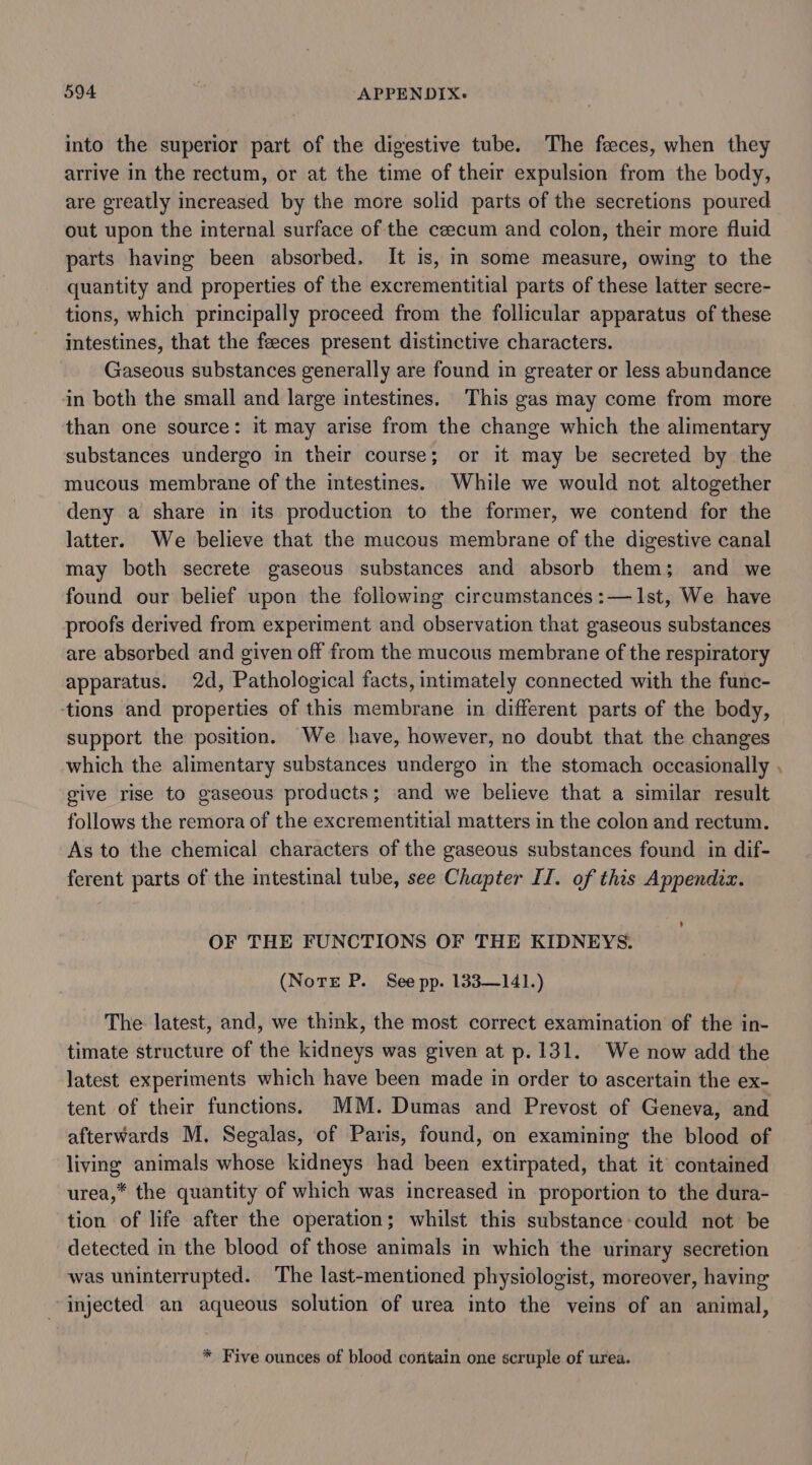 into the superior part of the digestive tube. The feeces, when they arrive in the rectum, or at the time of their expulsion from the body, are greatly increased by the more solid parts of the secretions poured out upon the internal surface of the ceecum and colon, their more fluid parts having been absorbed. It is, in some measure, owing to the quantity and properties of the excrementitial parts of these latter secre- tions, which principally proceed from the follicular apparatus of these intestines, that the feeces present distinctive characters. Gaseous substances generally are found in greater or less abundance in both the small and large intestines. This gas may come from more than one source: it may arise from the change which the alimentary substances undergo in their course; or it may be secreted by the mucous membrane of the intestines. While we would not altogether deny a share in its production to the former, we contend for the latter. We believe that the mucous membrane of the digestive canal may both secrete gaseous substances and absorb them; and we found our belief upon the following circumstances:— Ist, We have proofs derived from experiment and observation that gaseous substances are absorbed and given off from the mucous membrane of the respiratory apparatus. 2d, Pathological facts, intimately connected with the func- tions and properties of this membrane in different parts of the body, support the position. We have, however, no doubt that the changes which the alimentary substances undergo in the stomach occasionally give rise to gaseous products; and we believe that a similar result follows the remora of the excrementitial matters in the colon and rectum. As to the chemical characters of the gaseous substances found in dif- ferent parts of the intestinal tube, see Chapter II. of this Appendix. OF THE FUNCTIONS OF THE KIDNEYS. (Notre P. See pp. 133—141.) The latest, and, we think, the most correct examination of the in- timate structure of the kidneys was given at p.131. We now add the latest experiments which have been made in order to ascertain the ex- tent of their functions. MM. Dumas and Prevost of Geneva, and afterwards M. Segalas, of Paris, found, on examining the blood of living animals whose kidneys had been extirpated, that it contained urea,* the quantity of which was increased in proportion to the dura- tion of life after the operation; whilst this substance could not be detected in the blood of those animals in which the urinary secretion was uninterrupted. The last-mentioned physiologist, moreover, having injected an aqueous solution of urea into the veins of an animal, * Five ounces of blood contain one scruple of urea. Od