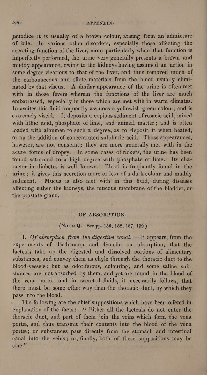 jaundice it is usually of a brown colour, arising from an admixture of bile. In various other disorders, especially those affecting the secreting function of the liver, more particularly when that function is imperfectly performed, the urine very generally presents a brown and muddy appearance, owing to the kidneys having assumed an action in some degree vicarious to that of the liver, and thus removed much of the carbonaceous and effete materials from the blood usually elimi- nated by that viscus. A similar appearance of the urine is often met with in those fevers wherein the functions of the liver are much embarrassed, especially in those which are met with in warm climates. In ascites this fluid frequently assumes a yellowish-green colour, and is extremely viscid. It deposits a copious sediment of rosacic acid, mixed with lithic acid, phosphate of lime, and animal matter; and is often loaded with albumen to such a degree, as to deposit it when heated, or on the addition of concentrated sulphuric acid. Those appearances, however, are not constant; they are more generally met with in the acute forms of dropsy. In some cases of rickets, the urine has been found saturated to a high degree with phosphate of lime. Its cha- racter in diabetes is well known. Blood is frequently found in the urine; it gives this secretion more or less of a dark colour and muddy sediment. Mucus is also met with in this fluid, during diseases affecting either the kidneys, the mucous membrane of the bladder, or the prostate gland. OF ABSORPTION. (NotE Q. See pp. 150, 152, 157, 159.) I. Of absorption from the digestive canal.—It appears, from the experiments of Tiedemann and Gmelin on absorption, that the lacteals take up the digested and dissolved portions of alimentary substances, and convey them as chyle through the thoracic duct to the blood-vessels; but as odoriferous, colouring, and some saline sub- stances are not absorbed by them, and yet are found in the blood of the vena portee and in secreted fluids, it necessarily follows, that there must be some other way than the thoracic duct, by which they pass into the blood. The following are the chief suppositions which have been offered in explanation of the facts :—‘‘ Either all the lacteals do not enter the thoracic duct, and part of them join the veins which form the vena portee, and thus transmit their contents into the blood of the vena porte; or substances pass directly from the stomach and intestinal canal into the veins; or, finally, both of these suppositions may be true.” 7