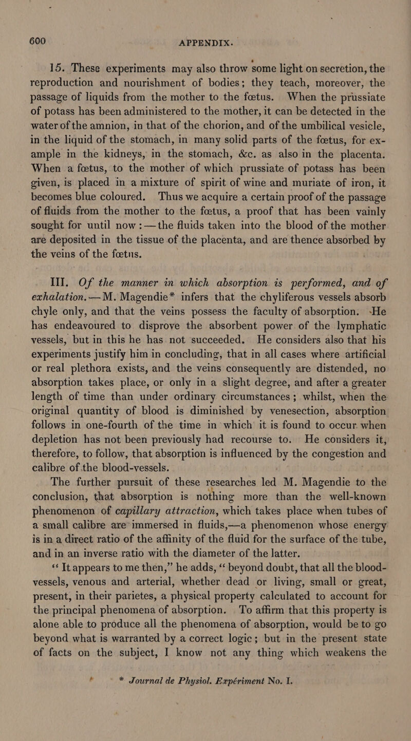 15. These experiments may also throw some light on secretion, the reproduction and nourishment of bodies; they teach, moreover, the passage of liquids from the mother to the foetus. When the prussiate of potass has been administered to the mother, it can be detected in the water of the amnion, in that of the chorion, and of the umbilical vesicle, in the liquid of the stomach, in many solid parts of the foetus, for ex- ample in the kidneys, in the stomach, &amp;c. as also in the placenta. When a foetus, to the mother of which prussiate of potass has been given, is placed in a mixture of spirit of wine and muriate of iron, it becomes blue coloured. Thus we acquire a certain proof of the passage of fluids from the mother to the fcetus, a proof that has been vainly sought for until now :—the fluids taken into the blood of the mother are deposited 1 in the tissue of the placenta, and are thence absorbed by the veins of the foetus. Of the manner in which absorption is performed, and of exhalation. —M. Magendie* infers that the chyliferous vessels absorb chyle only, and that the veins possess the faculty of absorption. -He has endeavoured to disprove the absorbent power of the lymphatic vessels, but in this he has not ‘succeeded. He considers also that his experiments justify him in concluding, that in all cases where artificial or real plethora exists, and the veins consequently are distended, no absorption takes place, or only in a slight degree, and after a greater length of time than under ordinary circumstances ; whilst, when the original quantity of blood is diminished by venesection, absorption follows in one-fourth of the time in which’ it is found to occur. when depletion has not been previously had recourse to. He considers it, therefore, to follow, that absorption is influenced by the pea vSh and calibre of; the blood-vessels. The further pursuit of these researches led M. Magendie to the conclusion, that absorption is not ing more than the well-known phenomenon of capillary attraction, which takes place when tubes of a small calibre are immersed in fluids;—a phenomenon whose energy is in a direct ratio of the affinity of the fluid for the surface of the tube, and in an inverse ratio with the diameter of the latter. ‘&lt; It appears to me then,” he adds, ‘‘ beyond doubt, that all the blood- vessels, venous and arterial, whether dead or living, small or great, present, in their parietes, a physical property calculated to account for the principal phenomena of absorption. To affirm that this property is alone able to produce all the phenomena of absorption, would be to go beyond what is warranted by a correct logic; but in the present state of facts on the subject, I know not any thing which weakens the * Journal de Physiol. Expériment No. 1.