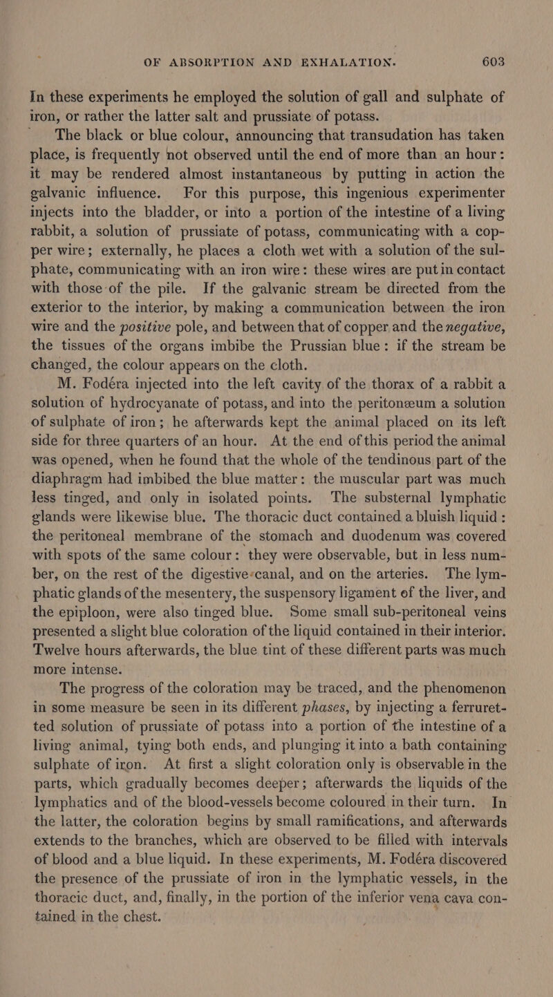 In these experiments he employed the solution of gall and sulphate of iron, or rather the latter salt and prussiate of potass. The black or blue colour, announcing that transudation has taken place, is frequently not observed until the end of more than an hour: it may be rendered almost instantaneous by putting in action the galvanic influence. For this purpose, this ingenious experimenter injects into the bladder, or into a portion of the intestine of a living rabbit, a solution of prussiate of potass, communicating with a cop- per wire; externally, he places a cloth wet with a solution of the sul- phate, communicating with an iron wire: these wires are put in contact with those of the pile. If the galvanic stream be directed from the exterior to the interior, by making a communication between the iron wire and the positive pole, and between that of copper and the negative, the tissues of the organs imbibe the Prussian blue: if the stream be changed, the colour appears on the cloth. M. Fodéra injected into the left cavity of the thorax of a rabbit a solution of hydrocyanate of potass, and into the peritoneeum a solution of sulphate of iron; he afterwards kept the animal placed on its left side for three quarters of an hour. At the end ofthis period the animal was opened, when he found that the whole of the tendinous part of the diaphragm had imbibed the blue matter: the muscular part was much less tinged, and only in isolated points. The substernal lymphatic glands were likewise blue. The thoracic duct contained a bluish liquid : the peritoneal membrane of the stomach and duodenum was covered with spots of the same colour: they were observable, but in less num- ber, on the rest of the digestive-canal, and on the arteries. The lym- phatic glands of the mesentery, the suspensory ligament of the liver, and the epiploon, were also tinged blue. Some small sub-peritoneal veins presented a slight blue coloration of the liquid contained in their interior. Twelve hours afterwards, the blue tint of these different parts was much more intense. The progress of the coloration may be traced, and the phenomenon in some measure be seen in its different phases, by injecting a ferruret- ted solution of prussiate of potass into a portion of the intestine of a living animal, tying both ends, and plunging it into a bath containing sulphate of iron. At first a slight coloration only is observable in the parts, which gradually becomes deeper; afterwards the liquids of the lymphatics and of the blood-vessels become coloured in their turn. In the latter, the coloration begins by small ramifications, and afterwards extends to the branches, which are observed to be filled with intervals of blood and a blue liquid. In these experiments, M. Fodéra discovered the presence of the prussiate of iron in the lymphatic vessels, in the thoracic duct, and, finally, in the portion of the inferior vena cava con- tained. in the chest.