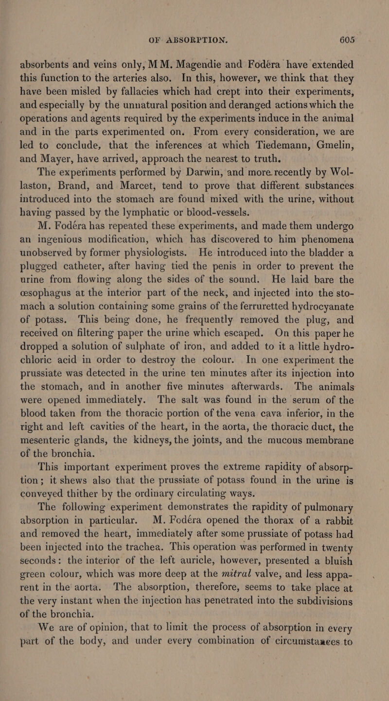 absorbents and veins only, MM. Magendie and Fodera have extended this function to the arteries also. In this, however, we think that they have been misled by fallacies which had crept into their experiments, and especially by the unnatural position and deranged actions which the operations and agents required by the experiments induce in the animal and in the parts experimented on. From every consideration, we are led to conclude, that the inferences at which Tiedemann, Gmelin, and Mayer, have arrived, approach the nearest to truth. The experiments performed by Darwin, and more recently by Wol- laston, Brand, and Marcet, tend to prove that different substances introduced into the stomach are found mixed with the urine, without having passed by the lymphatic or blood-vessels. M. Fodéra has repeated these experiments, and made them undergo an ingenious modification, which has discovered to him phenomena unobserved by former physiologists. He introduced into the bladder a plugged catheter, after having tied the penis in order to prevent the urine from flowing along the sides of the sound. He laid bare the cesophagus at the interior part of the neck, and injected into the sto- mach a solution containing some grains of the ferruretted hydrocyanate of potass. This being done, he frequently removed the plug, and received on filtering paper the urine which escaped. On this paper he dropped a solution of sulphate of iron, and added to it a little hydro- chloric acid in order to destroy the colour. In one experiment the prussiate was detected in the urine ten minutes after its injection into the stomach, and in another five minutes afterwards. The animals were opened immediately. The salt was found in the serum of the blood taken from the thoracic portion of the vena cava inferior, in the tight and left cavities of the heart, in the aorta, the thoracic duct, the mesenteric glands, the kidneys, the joints, and the mucous membrane of the bronchia. This important experiment proves the extreme rapidity of absorp- tion; it shews also that the prussiate of potass found in the urine is conveyed thither by the ordinary circulating ways. The following experiment demonstrates the rapidity of pulmonary absorption in particular. M. Fodéra opened the thorax of a rabbit and removed the heart, immediately after some prussiate of potass had been injected into the trachea. This operation was performed in twenty seconds: the interior of the left auricle, however, presented a bluish green colour, which was more deep at the mztral valve, and less appa- rent in the aorta. The absorption, therefore, seems to take place at the very instant when the injection has penetrated into the subdivisions of the bronchia. We are of opinion, that to limit the process of absorption in every part of the body, and under every combination of circumstanees to