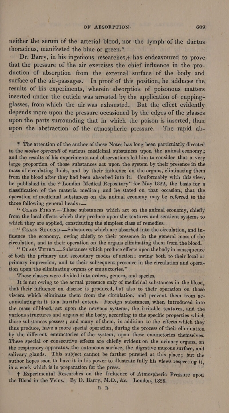 neither the serum of the arterial blood, nor the lymph of the ductus thoracicus, manifested the blue or green.* Dr. Barry, in his i ingenious researches, + has endeavoured to prove that the pressure of the air exercises the chief influence in the pro- duction of absorption from the external surface of the body and surface of the air-passages. In proof of this position, he adduces the results of his experiments, wherein absorption of poisonous matters inserted under the cuticle was arrested by the application of cupping- glasses, from which the air was exhausted. But the effect evidently depends more upon the pressure occasioned by the edges of the glasses upon the parts surrounding that in which the poison is inserted, than upon the abstraction of the atmospheric pressure. The rapid ab- * The attention of the author of these Notes has long been particularly directed to the modus operandi of various medicinal substances upon the animal economy ; and the results of his experiments and observations led him to consider that a very large proportion of those substances act upon the system by their presence in the mass of circulating fluids, and by their influence on the organs, eliminating them from the blood after they had been absorbed into it. Conformably with this view, he published in the ‘* London Medical Repository’ for May 1822, the basis for a classification of the materia medica; and he stated on that occasion, that the operation of medicinal substances on the animal economy may be referred to the three following general heads :— ** Ciass First.—Those substances which act on the animal economy, chiefly from the local effects which they produce upon the textures and sentient systems to which they are applied, constituting the simplest class of remedies. ** Crass Seconp.—Substances which are absorbed into the circulation, and in- fluence the economy, owing chiefly to their presence in the general mass of the circulation, and to their operation on the organs eliminating them from the blood. ** CLass TH1irD.—Substances which produce effects upon the body in consequence of both the primary and secondary modes of action: owing both to their local or primary impression, and to their subsequent presence in the circulation and opera- tion upon the eliminating organs or emunctories.”’ These classes were divided into orders, genera, and species. It is not owing to the actual presence only of medicinal substances in the blood, _ that their influence on disease is produced, but also to their operation on those viscera which eliminate them from the circulation, and prevent them from ac- cumulating in it, to a hurtful extent. Foreign substances, when introduced into the mass of blood, act upon the nervous systems, the irritable textures, and the various structures and organs of the body, according to the specific properties which those substances possess ; and many of them, in addition to the effects which they thus produce, have a more special operation, during the process of their elimination by the different emunctories of the system, upon these emunctories themselves. These special or consecutive effects are chiefly evident on the urinary organs, on the respiratory apparatus, the cutaneous surface, the digestive mucous surface, and salivary glands. This subject cannot be farther pursued at this place; but the author hopes soon to have it in his power to illustrate fully his views respecting it, in a work which is in preparation for the press. : + Experimental Researches on the Influence of Atmospheric Pressure upon the Blood in the Veins, By D. Barry, M.D., &amp;c. London, 1826. RR
