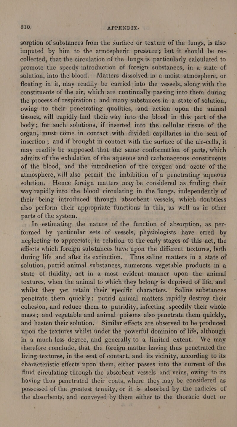 sorption of substances from the surface or texture of the lungs, is also imputed by him to the atmospheric pressure; but it should be re-. collected, that the circulation of the lungs is particularly calculated to promote the speedy introduction of foreign substances, in a state of solution, into the blood. Matters dissolved in a moist atmosphere, or floating in it, may readily be carried into the vessels, along with the constituents of the air, which are continually passing into them during the process of respiration; and many substances in a state of solution, owing ‘to their penetrating qualities, and action upon the animal tissues, will rapidly find their way into the blood in this part of the body; for such solutions, if inserted into the cellular tissue of the organ, must’ come. in contact with divided capillaries in the seat of insertion ; and if brought in contact with the surface of the air-cells, it may readily be supposed that the same conformation of parts, which admits of the exhalation of the aqueous and carbonaceous constituents of the blood, and the introduction of the oxygen and azote of the atmosphere, will also permit the imbibition of a penetrating aqueous solution. Hence foreign matters may be considered as finding their way rapidly into the blood circulating in the ‘lungs, independently of their being introduced through absorbent’ vessels, which doubtless also perform their appropriate functions in this, as well as in other parts of the system. } In estimating the nature of the function of absorption, as per- formed by particular sets of vessels, physiologists have erred by neglecting to appreciate, in relation to the early stages of this act, the effects which foreign substances have upon the different textures, both during life and after its extinction. Thus saline matters in a state of solution, putrid animal substances, numerous vegetable products in a state of fluidity, act in a most evident manner upon the animal textures, when the animal to which they belong is deprived of life, and whilst they yet retain their specific characters. Saline substances penetrate them quickly; putrid animal matters rapidly destroy their cohesion, and reduce them to putridity, infecting. speedily their whole mass; and vegetable and animal poisons also penetrate them quickly, and hasten their solution. Similar effects are observed to be produced upon the textures whilst under the powerful dominion of life, although in a much less degree, and generally to a limited extent. We may therefore conclude, that the foreign matter having thus penetrated the living textures, in the seat of contact, and its vicinity, according to its characteristic effects upon them, either passes into the current of the fluid circulating through the absorbent vessels and veins, owing to its having thus penetrated their coats, where they may be considered as possessed of the greatest tenuity, or it is absorbed by the radicles of the absorbents, and conveyed by them either to the thoracic duct or