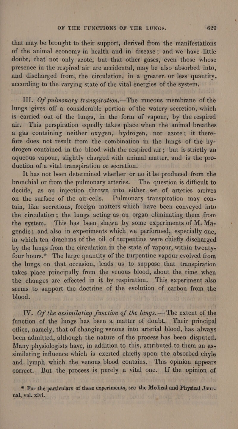 that may be brought to their support, derived from the manifestations of the animal economy in health and in disease; and we have little doubt, that not only azote, but that other gases, even those whose presence in the respired air are accidental, may be also absorbed into, and discharged from, the circulation, in a greater- or less quantity, according to the varying state of the vital energies of the system. III. Of pulmonary transpiration.—The mucous membrane of the lungs gives off a considerable portion of the watery secretion, which is carried out of the lungs, in the form of vapour, by the respired air. This perspiration equally takes place when the animal breathes a gas containing neither oxygen, hydrogen, nor azote; it there- fore does not result from the combination in the lungs of the hy- drogen contained in the blood with the respired air; but is strictly an aqueous vapour, slightly charged with animal matter, and is the pro- duction of a vital transpiration or secretion. It has not been determined whether or no it be produced from the bronchial or from the pulmonary arteries. The question is difficult to decide, as an injection thrown into either. set of arteries arrives on the surface of the air-cells. Pulmonary transpiration may con- tain, like secretions, foreign matters which have been conveyed into the circulation; the lungs acting as an organ eliminating them from the system. This has been. shewn by some experiments of M. Ma- gendie; and also in experiments which we performed, especially one, in which ten drachms of the oil of turpentine were chiefly discharged by the lungs from the circulation in the state of vapour, within twenty- four hours.* The large quantity of the turpentine vapour evolved from the lungs on that occasion, leads us to suppose that transpiration takes place principally from the venous blood, about the time when the changes are effected in it by respiration, This experiment also seems to support the doctrine of the evolution of carbon from the blood. IV. Of the assimilating function of the lungs.— The extent of the function of the lungs has been a matter of doubt. Their principal office, namely, that of changing venous into arterial blood, has always been admitted, although the nature of the process has been disputed. Many physiologists have, in addition to this, attributed to them an as- similating influence which is exerted chiefly upon the absorbed chyle and. lymph which the venous blood contains, This opinion appears correct. But the process is purely a vital one. If the opinion of * For the particulars of these experiments, see the Medical and Physical Jour- nal, vol. xlvi.