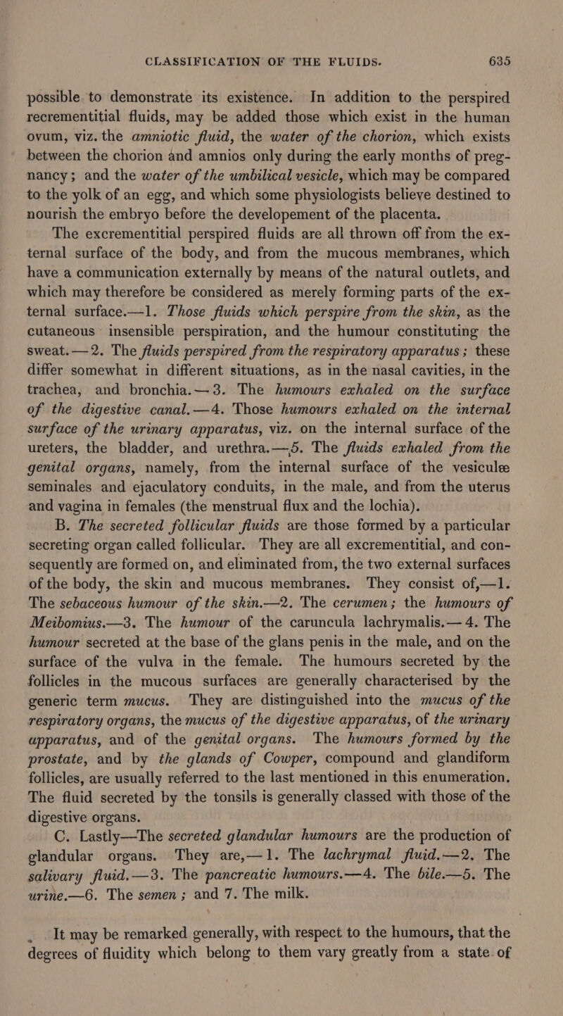 possible. to demonstrate its existence. In addition to the perspired recrementitial fluids, may be added those which exist in the human ovum, viz. the amniotic fluid, the water of the chorion, which exists between the chorion and amnios only during the early months of preg- nancy; and the water of the umbilical vesicle, which may be compared to the yolk of an egg, and which some physiologists believe destined to nourish the embryo before the developement of the placenta. The excrementitial perspired fluids are all thrown off from the ex- ternal surface of the body, and from the mucous membranes, which have a communication externally by means of the natural outlets, and which may therefore be considered as merely forming parts of the ex- ternal surface.—1. Those fluids which perspire from the skin, as the cutaneous insensible perspiration, and the humour constituting the sweat.—2. The fluids perspired from the respiratory apparatus ; these differ somewhat in different situations, as in the nasal cavities, in the trachea, and bronchia.—3. The humours exhaled on the surface of the digestive canal.—4. Those humours exhaled on the internal surface of the urinary apparatus, viz. on the internal surface of the ureters, the bladder, and urethra.— 5. The fluids exhaled from the genital organs, namely, from the internal surface of the vesiculee seminales and ejaculatory conduits, in the male, and from the uterus and vagina in females (the menstrual flux and the lochia). B. The secreted follicular fluids are those formed by a particular secreting organ called follicular. They are all excrementitial, and con- sequently are formed on, and eliminated from, the two external surfaces of the body, the skin and mucous membranes. They consist of,—1l. The sebaceous humour of the skin.—2. The cerumen; the humours of Meibomius.—3. The humour of the caruncula lachrymalis.— 4. The humour secreted at the base of the glans penis in the male, and on the surface of the vulva in the female. The humours secreted by the follicles in the mucous surfaces are generally characterised by the generic term mucus. They are distinguished into the mucus of the respiratory organs, the mucus of the digestive apparatus, of the urinary apparatus, and of the genital organs. The humours formed by the prostate, and by the glands of Cowper, compound and glandiform follicles, are usually referred to the last mentioned in this enumeration. The fluid secreted by the tonsils is generally classed with those of the digestive organs. C. Lastly—The secreted glandular humours are the production of glandular organs. They are,—1. The lachrymal fluid.—2, The salivary fluid.—3. The pancreatic humours.—4. The bile.—5. The urine.—6. The semen; and 7. The milk. It may be remarked generally, with respect to the humours, that the degrees of fluidity which belong to them vary greatly from a state. of