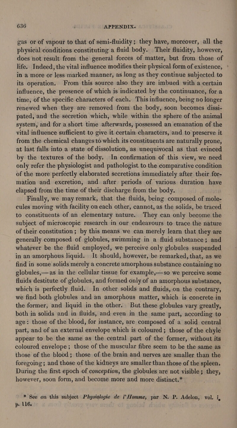 gas or of vapour to that of semi-fluidity; they have, moreover, all the physical conditions constituting a fluid body. Their fluidity, however, does not result: from the general forces of matter, but from those of life. Indeed, the vital influence modifies their physical form of existence, * in a more or less marked manner, as long as they continue subjected to its operation. From this source also they are imbued with a certain influence, the presence of which is indicated by the continuance, for a time, of the specific characters of each. This influence, being no longer renewed when they. are removed from the body, soon becomes dissi- pated, and the secretion which, while within the sphere of the animal system, and for a short time afterwards, possessed an emanation of the vital influence sufficient to give it certain characters, and to preserve it from the chemical changes to which its constituents are naturally prone, at last falls into a state of dissolution, as unequivocal as that evinced by the textures of the body. In confirmation of this view, we need only refer the physiologist and pathologist. to the comparative condition of the more perfectly elaborated secretions immediately after their for- mation and excretion, and after periods of various duration have elapsed from the time of their discharge from the body. Finally, we may remark, that the fluids, being composed of mole- cules moving with facility on each other, cannot, as the solids, be traced to constituents of an elementary nature. They can only become the subject of microscopic research in our endeavours to trace the nature of their constitution; by this means we can merely learn that they are generally composed of globules, swimming in a fluid substance; and whatever be the fluid employed, we perceive only globules suspended in an amorphous liquid. It should, however, be remarked, that, as we find in some solids merely a concrete amorphous substance containing no globules,—as in the cellular tissue for example,—so we perceive some fluids destitute of globules, and formed only of an amorphous substance, which is perfectly fluid. In other solids and fluids, on the contrary, we find both globules and an amorphous matter, which is concrete in the former, and liquid in the other. But these globules vary greatly, both in solids and in fluids, and even in the same part, according to age: those of the blood, for instance, are composed of a solid central part, and of an external envelope which is coloured; those of the chyle appear to be the same as the central part of the former, without its coloured envelope; those of the muscular fibre seem to be the same as those of the blood; those of the brain and nerves are smaller than the foregoing; and those of the kidneys are smaller than those of the spleen. During the first epoch of conception, the globules are not visible; they, however, soon form, and become more and more distinct.* * See on this subject Physiologie de l’Homme, par N. P. Adelon, vol. i, p- 116. ;