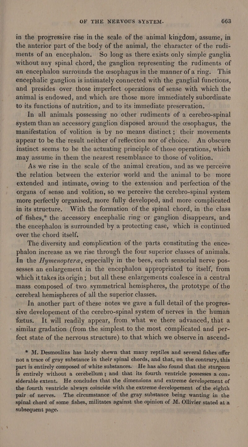 in the progressive rise in the scale of the animal kingdom, assume, in the anterior part of the body of the animal, the character of the rudi- ments of an encephalon. So long as there exists only simple ganglia without any spinal chord, the ganglion representing the rudiments of an encephalon surrounds the esophagus in the manner ofa ring. This encephalic ganglion is intimately connected with the ganglial functions, and presides over those imperfect operations of sense with which the animal is endowed, and which are those more immediately subordinate to its functions of nutrition, and to its immediate preservation. In all animals possessing no other rudiments of a cerebro-spinal system than an accessory ganglion disposed around the cesophagus, the manifestation of volition is by no means distinct; their movements appear to be the result neither of reflection nor of choice. An obscure Instinct seems to be the actuating principle of those operations, which may assume in them the nearest resemblance to those of volition. As we rise in the scale of the animal creation, and as we perceive the relation between the exterior world and the animal to be more extended and intimate, owing to the extension and perfection of the organs of sense and volition, so we perceive the cerebro-spinal system more perfectly organised, more fully developed, and more complicated in its structure. With the formation of the spmal chord, in the class of fishes,* the accessory encephalic ring or ganglion disappears, and the encephalon is surrounded by a protecting case, which is continued over the chord itself. The diversity and complication of the parts constituting the ence- phalon increase as we rise through the four superior classes of animals. In the Hymenoptera, especially in the bees, each sensorial nerve pos- sesses an enlargement in the encephalon appropriated to itself, from which it takes its origin; but all these enlargements coalesce in a central mass composed of two symmetrical hemispheres, the prototype of the cerebral hemispheres of all the superior classes. In another part of these notes we gave a full detail of the progres- sive developement of the cerebro-spinal system of nerves in the human foetus. It will readily appear, from what we there advanced, that a similar gradation (from the simplest to the most complicated and per- fect state of the nervous structure) to that which we observe in ascend- * M. Desmoulins has lately shewn that many reptiles and several fishes offer not a trace of gray substance in their spinal chords, and that, on the contrary, this part is entirely composed of white substances. He has also found that the sturgeon is entirely without a cerebellum; and that its fourth ventricle possesses a con- siderable extent. He concludes that the dimensions and extreme developement of the fourth ventricle always coincide with the extreme developement of the eighth pair of nerves. The circumstance of the gray substance being wanting in the spinal chord of some fishes, militates against the opinion of M. Ollivier stated at a subsequent page.