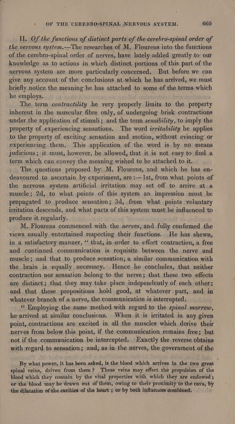 \ OF THE CEREBRO-SPINAL NERVOUS SYSTEM. 665 Il. Of the functions of distinct parts of the cerebro-spinal order of the nervous system.—The researches of M. Flourens into the functions of the cerebro-spinal order of nerves, have lately added greatly to our knowledge as to actions in which distinct portions of this part of the. nervous system are more particularly concerned. But before we can give any account of the conclusions at-which he has arrived, we must briefly notice the meaning he has attached to some of the terms which he employs. The term contractility he very properly limits to the property inherent in the muscular fibre only, of undergoing brisk contractions under the application of stimuli; and the term sensibility, to imply the property of experiencing sensations. The word irritabelity he applies to the property of exciting sensation and motion, without evincing or experiencing them. This application of the word is by no means judicious ; it must, however, be allowed, that it is not easy to find a term which can convey the meaning wished to be attached to it. The questions proposed by M. Flourens, and which he has en- deavoured to ascertain by experiment, are :—Ist, from what points of the nervous system artificial irritation may set off to arrive at.a muscle; 2d, to what points of this system an impression must be propagated to produce sensation; 3d, from what points voluntary irritation descends, and what parts of this system must be influenced to produce it regularly. M. Flourens commenced with the nerves, and fully confirmed the views usually entertained respecting their functions. He has shewn, in a satisfactory manner, ‘“ that, inorder to effect contraction, a free and continued communication is requisite between the nerve and muscle; and that to produce sensation, a similar communication with the brain is ‘equally necessary. Hence he concludes, that neither contraction nor sensation belong to the nerve; that these two effects are distinct; that they may take place independently of each other; and that these. propositions hold good, at whatever part, and. in whatever branch of a ‘nerve, the communication is interrupted. ‘«« Employing the same method with regard to the spinal marrow, he arrived at similar conclusions. When it \is irritated in any given point, contractions are excited in all the muscles which derive their nerves from below this point, if the communication remains free; ‘but not if the communication be intercepted. Exactly the reverse obtains with regard to sensation; and, as in the nerves, the government of the By what power, it has been asked, is the blood which arrives in the two great spinal veins, driven from them? These veins may effect the propulsion of the blood which they contain by the vital properties with which they are endowed ; or the blood may be drawn out of them, owing to their proximity to the cava, by the dilatation of the.cavities of the héart ; or by both influénces combined: