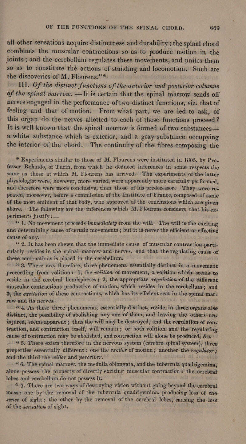 all other sensations acquire distinctness and durability ; the spinal chord combines the muscular contractions so as to produce motion in the joints ; and the cerebellum regulates these movements, and unites them so as to constitute the actions of standing and locomotion. Such are the discoveries of M. Flourens.” * Ill. Of the distinct functions of the-anterior and posterior columns of the spinal marrow. —It is certain that the spinal marrow sends off nerves engaged in the performance of two distinct functions, viz. that of feeling and that of motion. From what part, we are led to ask, of this organ do the nerves allotted to each of these functions proceed ? it is well known that the spinal marrow is formed of two substances-— a white substance which is exterior, and a gray substance) occupying the interior of the chord. The continuity of the fibres composing the * Experiments similar to those of M. Flourens were instituted in 1805, by Pro- fessor Rolando, of Turin, from which he deduced inferences in some respects the same as those at which M. Flourens has arrived: The experiments:of the latter physiologist were, however, more varied, were apparently more carefully performed, and therefore were more conclusive, than those of his:predecessors They were re. peated, moreover, before a commission of the Institute of France, composed: of some of the most eminent of that body, who approved’ of the conclusions. which are‘given above. The following are the inferences which M. Flourens considers that his ex&lt; periments justify :— “ 1, No movement proceeds immediately from the will. The willis the exciting and determining cause of certain movements ; but it is-never the efficient or effective cause of any. “¢ 2. Tt has been shewn that the immediate cause of muscular contraction parti- cularly resides in the spinal marrow-and nerves, and that the regulating cause of these contractions is placed in the cerebellum. “ 3. There are, therefore, three phenomena essentially’ distinct: in» a movement proceeding from volition: 1, the volition of movement, a volition: which: seems: to reside in thé cerebral hemispheres; 2, the appropriate regulation of the? different muscular contractions productive of motion, which resides in the cerebellum; and 3; the exeitation of these contractions, which has its efficient seat in the spinal mar. row and its nervés. “4, As these three phenomena, essentially distinct, reside: in three organs: salle distinct, the possibility of abolishing any one of them, and leaving the others® unz injured, seems apparent; thus the will may be destroyed, and the regulation of cons traction, and contraction itself; will'remain ; or both volition: and’ the’ regulating cause of contraction may be abolished, and contraction will alone be produced, &amp;c: “65, There exists therefore in the nervous system (cerebro-spinal system), three properties essentially different: one the exciter of motion ; another: the geri ; and ‘the third the willer and perceiver. ( 2h. Saari ‘&lt;6. The spinal marrow, the medulla oblongata, and the tubercula quadrigeminay alone possess the property of directly exciting muscular contraction : ‘the cerebral lobes and cerebellum do not possess it. | “&lt;7, There are two ways of destroying vision without going beyond the cerebral mass: one by the removal of the tubercula quadrigemina, producing loss of the sense of sight; the other by the removal of the cerebral lobes, causing the loss of the sensation of sight.