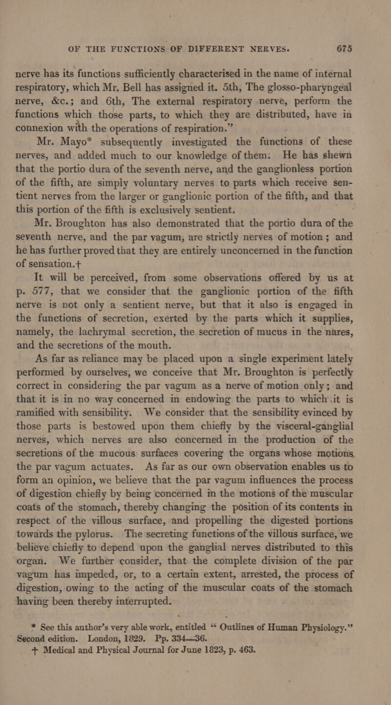 nerve has its functions sufficiently characterised in the name of internal respiratory, which Mr, Bell has assigned it. Sth, The glosso-pharyngeal nerve, &amp;c.; and 6th, The external respiratory nerve, perform the functions which those parts, to which they are distributed, have in connexion with the operations of respiration.” Mr. Mayo* subsequently investigated the functions of these nerves, and added much to our knowledge ofthem: He has shewn that the portio dura of the seventh nerve, and the ganglionless portion of the fifth, are simply voluntary nerves to parts which receive sen- tient nerves from the larger or ganglionic portion of the fifth, and -~ this portion of the fifth is exclusively sentient. Mr. Broughton has also demonstrated that the portio dura of the seventh nerve, and the par vagum, are strictly nerves of motion; and he has further proved that they are entirely unconcerned in the function of sensation.+ It will be perceived, from some observations offered by us at p- 577, that we consider that the ganglionic portion of the fifth nerve is not only a sentient nerve, but that it also is engaged in the functions of secretion, exerted by the parts which it supplies, namely, the lachrymal secretion, the secretion of mucus in the nares, and the secretions of the mouth. As far as reliance may be placed upon a single experiment lately performed by ourselves, we conceive that Mr. Broughton is perfectly correct in considering the par vagum as a nerve of motion only; and that it is in no way concerned in endowing the parts to which it is ramified with sensibility. We consider that the sensibility evinced by those parts is bestowed upon them chiefly by the visceral-ganglial nerves, which nerves are also concerned in the production of the secretions of the mucous surfaces covering the organs whose motions the par vagum actuates. As far as our own observation enables us to form an opinion, we believe that the par vagum influences the process of digestion chiefly by being concerned im the motions of the muscular coats of the stomach, thereby changing the position of its contents in respect of the villous surface, and propelling the digested portions towards the pylorus. The secreting functions of the villous surface, we believe chiefly to depend upon the ganglial nerves distributed to this organ. We further consider, that the complete division of the par vagum has impeded, or, to a certain extent, arrested, the process of digestion, owing to the acting of the muscular coats of the stomach having been thereby interrupted. * See this author’s very able work, entitled ‘‘ Outlines of Human Physiology.” ’ Second edition. London, 1829. Pp. 334—36. + Medical and Physical Journal for June 1823, p. 463.