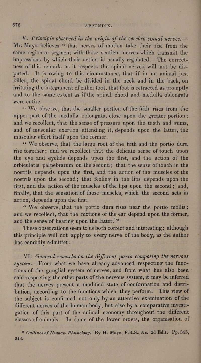 V. Principle observed in the origin of the cerebro-spinal nerves.— Mr. Mayo believes “‘ that nerves of motion take their rise from the same region or segment with those sentient nerves which transmit the impressions by which their action is usually regulated. The correct- ness of this remark, as it respects the spinal nerves, will not be dis- puted. It is owing to this circumstance, that if in an animal just killed, the spinai chord be divided in the neck and in the back, on irritating the integument of either foot, that foot is retracted as promptly and to the same extent as if the spinal chord and medulla oblongata were entire, ‘“¢ We observe, that the smaller portion of the fifth rises from the upper part of the medulla oblongata, close upon the greater portion ; and we recollect, that the sense of pressure upon the teeth and gums, and of muscular exertion attending it, depends upon the latter, the muscular effort itself upon the former. “&lt; We observe, that the large root of the fifth and the portio dura rise together; and we recollect that the delicate sense of touch upon the eye and eyelids depends upon the first, and the action of the orbicularis palpebrarum on the second; that the sense of touch in the nostrils depends upon the first, and the action of the muscles of the nostrils upon the second; that feeling in the lips depends upon the first, and the action of the muscles of the lips upon the second.; and, finally, that the sensation of those muscles, which the second sets in action, depends upon the first. “‘ We observe, that the portio dura rises near the portio mollis; and we recollect, that the motions of the ear depend upon the former, and the sense of hearing upon the latter.”* These observations seem to us both correct and interesting; although this principle will not apply to every nerve of the body, as the author has candidly admitted. VI. General remarks on the different parts composing the nervous system.—From what we have already advanced respecting the func- tions of the ganglial system of nerves, and from what has also been ' said respecting the other parts of the nervous system, it may be inferred that the nerves present a modified state of conformation and distri- bution, according to the functions which they perform. This view of the subject is confirmed not only by an attentive examination of the different nerves of the human body, but also by a comparative investi- gation of this part of the animal economy throughout the different classes of animals. In some of the lower orders, the organisation of * Outlines of Human Physiology. By H. Mayo, F.R.S., &amp;c. 2d Edit. Pp. 343, 344.