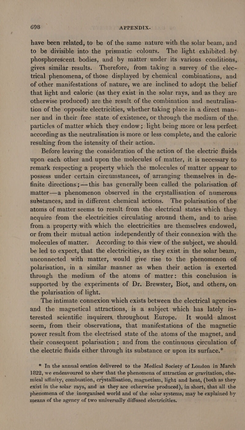 have been related, to be of the same nature with the solar beam, and to be divisible into the prismatic colours. The light exhibited by phosphorescent. bodies, and by matter under its various conditions, gives similar results. Therefore, from taking a survey of the elec- trical phenomena, of those displayed by chemical combinations, and of other manifestations of nature, we are inclined to adopt the belief that light and caloric (as they exist in the solar rays, and as they are otherwise produced) are the result of the combination and neutralisa- tion of the opposite electricities, whether taking place in a direct man-. ner and in their free state of existence, or through the medium of the. particles of matter which they endow; light beimg more or less perfect according as the neutralisation is more or less complete, and the caloric resulting from the intensity of their action. : | Before leaving the consideration of the action of the electric fluids upon each other and upon the molecules of matter, it is necessary to remark respecting a property which the molecules of matter appear to possess under certain circumstances, of arranging themselves in de- finite directions;—this has generally been called the polarisation of matter—a phenomenon observed in the crystallisation of numerous substances, and in different chemical actions. The polarisation of the atoms of matter seems to result from the electrical states which they. acquire from the electricities circulating around them, and to arise froma property with which the electricities are themselves endowed, or from their mutual action independently of their connexion with the. molecules of matter. According to this view of the subject, we should; be led to expect, that the electricities, as they exist in the solar beam, unconnected with matter, would give rise to the phenomenon of polarisation, in a similar manner as when their action is exerted. through the medium of the atoms of matter: this conclusion is supported by the experiments of Dr. Brewster, Biot, and others, on, the polarisation of light. The intimate connexion which exists between the electrical agencies: and the magnetical attractions, is a subject which has lately in- terested scientific imquirers. throughout Europe. It would almost seem, from their observations, that manifestations of the magnetic power result from the electrised state of the atoms of the magnet, and their consequent polarisation ; and from the continuous circulation of the electric fluids either through its substance or upon its surface.* * In the annual oration delivered to the Medical Society of London in March 1822, we endeavoured to shew that the phenomena of attraction or gravitation, che- mical affinity, combustion, crystallisation, magnetism, light and heat, (both as they exist in the solar rays, and as they are otherwise produced), in short, that all the phenomena of the inorganised world and of the solar systems, may be explained if means of the agency of two universally diffused electricities.