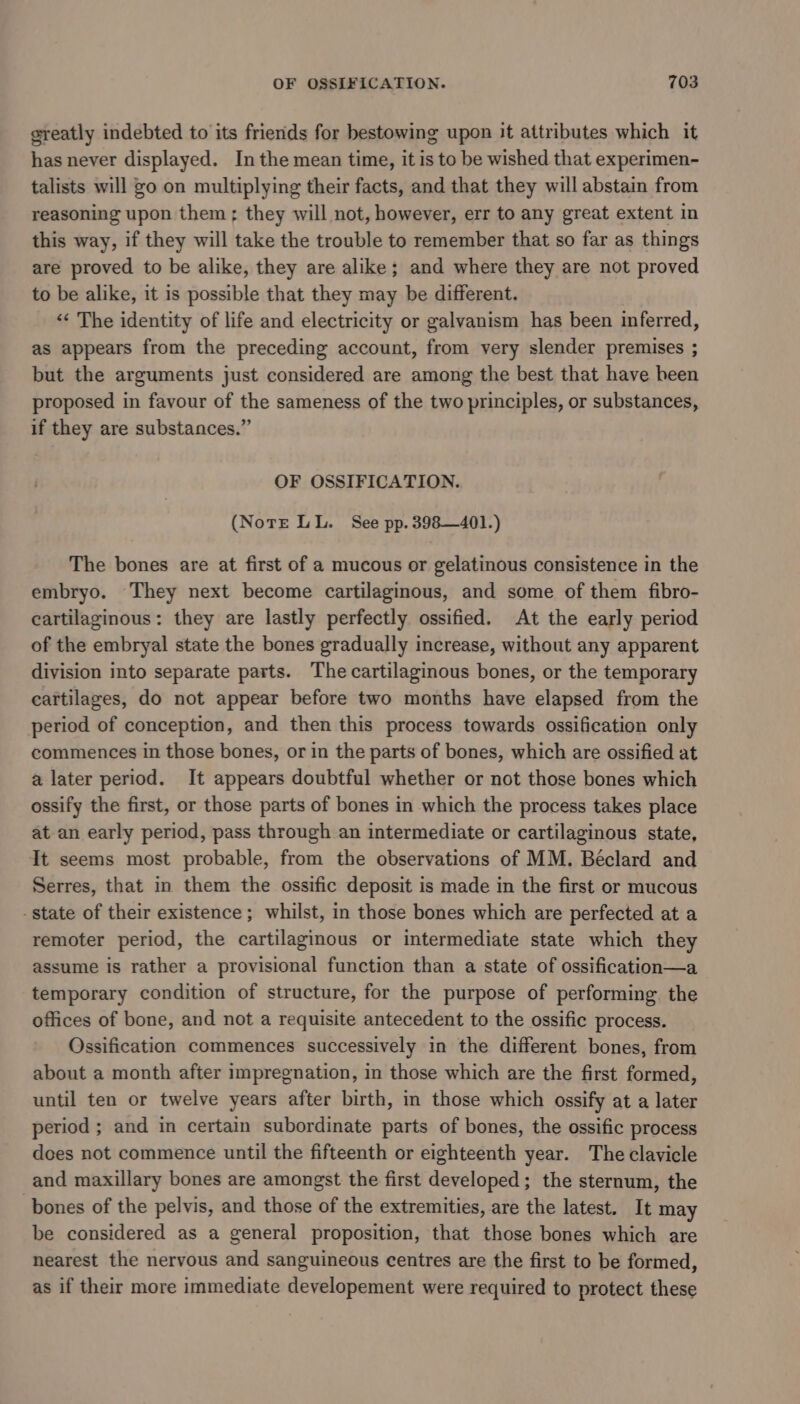 greatly indebted to its friends for bestowing upon it attributes which it has never displayed. In the mean time, it is to be wished that experimen- talists will go on multiplying their facts, and that they will abstain from reasoning upon them ; they will not, however, err to any great extent in this way, if they will take the trouble to remember that so far as things are proved to be alike, they are alike; and where they are not proved to be alike, it is possible that they may be different. ‘«¢ The identity of life and electricity or galvanism has been inferred, as appears from the preceding account, from very slender premises ; but the arguments just considered are among the best that have been proposed in favour of the sameness of the two principles, or substances, if they are substances.” OF OSSIFICATION. (Note LL. See pp. 398—401.) The bones are at first of a mucous or gelatinous consistence in the embryo. They next become cartilaginous, and some of them fibro- cartilaginous: they are lastly perfectly ossified. At the early period of the embryal state the bones gradually increase, without any apparent division into separate parts. The cartilaginous bones, or the temporary cartilages, do not appear before two months have elapsed from the period of conception, and then this process towards ossification only commences in those bones, or in the parts of bones, which are ossified at a later period. It appears doubtful whether or not those bones which ossify the first, or those parts of bones in which the process takes place at an early period, pass through an intermediate or cartilaginous state, It seems most probable, from the observations of MM. Béclard and Serres, that in them the ossific deposit is made in the first or mucous - state of their existence; whilst, in those bones which are perfected at a remoter period, the cartilaginous or intermediate state which they assume is rather a provisional function than a state of ossification—a temporary condition of structure, for the purpose of performing. the offices of bone, and not a requisite antecedent to the ossific process. Ossification commences successively in the different bones, from about a month after impregnation, in those which are the first formed, until ten or twelve years after birth, in those which ossify at a later period ; and in certain subordinate parts of bones, the ossific process dees not commence until the fifteenth or eighteenth year. The clavicle and maxillary bones are amongst the first developed; the sternum, the bones of the pelvis, and those of the extremities, are the latest. It may be considered as a general proposition, that those bones which are nearest the nervous and sanguineous centres are the first to be formed, as if their more immediate developement were required to protect these