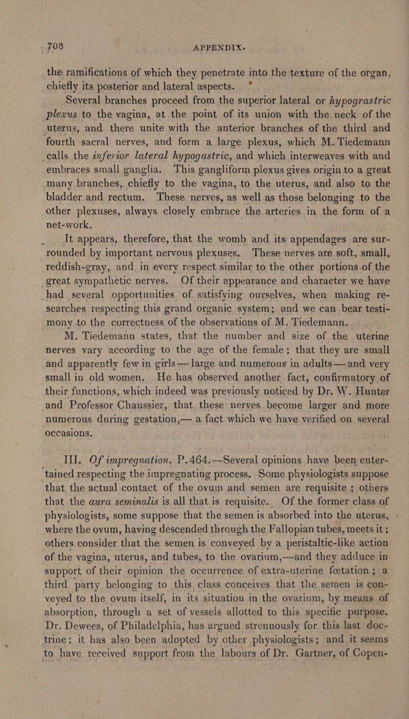 the ramifications of which they penetrate into the texture of the organ, chiefly its posterior and lateral aspects. Several branches proceed from the superior lateral or hypograstric plexus to the vagina, at the point of its union with the neck of the uterus, and there unite with the anterior branches of the third and fourth sacral nerves, and form a large plexus, which M. Tiedemann calls the inferzor lateral hypogastric, and which interweaves with and embraces small ganglia. This gangliform plexus gives origin to a great Many branches, chiefly to the vagina, to the uterus, antl also to the bladder and rectum. These nerves, as well as those belonging to the other plexuses, always closely embrace the arteries in the form of a net-work. It appears, therefore, that the womb and its appendages are sur- rounded by important nervous plexuses. These nerves are soft, small, reddish-gray, and in every respect similar to the other portions of the great sympathetic nerves. Of their &lt; appearance and character we have _had_ several opportunities of. satisfying ourselves, when making re- searches respecting this grand organic system; and we can bear testi- mony to the correctness of the observations of M. Tiedemann. M. Tiedemann states, that the number and size of the uterine nerves vary according to the age of the female; that they are small and apparently few in girls—large and numerous in adults—and very small in old women. . He has observed another fact, confirmatory. of their functions, which indeed was previously noticed by Dr. W. Hunter and Professor Chaussier, that. these nerves become larger and more numerous during gestation,— a fact which we have verified on several occasions. III. Of impregnation. P.464.—Several opinions have been enter- ‘tained respecting the impregnating process. Some physiologists suppose that the actual contact of the ovum.and semen are requisite ; others that the aura seminalis is all that is requisite. Of the former class of physiologists, some suppose that the semen is absorbed into the uterus, where the ovum, having descended through the Fallopian tubes, meets it ; others. consider that the semen is conveyed by a peristaltic-lke action of the vagina, uterus, and tubes, to the ovarium,——and they pangs in support ot their opinion the occurrence of extra-uterine foetation ; third party belonging to this class conceives that the semen is con- veyed to the ovum itself, in its situation in the ovarium, by means. of absorption, through a set of vessels allotted to this specific purpose. Dr. Dewees, of Philadelphia, has argued strenuously for this last doc- trine; it has also been adopted by other physiologists; and it seems to have received support from the labours of Dr. Gartner, of Copen-