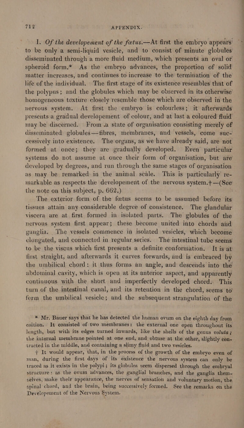 I. Of the developement of the feetus.—At first the embryo appears’ to be only a semi-liquid vesicle, and to consist of minute globules disseminated through a more fluid medium, which presents an oval or spheroid form.* As the embryo advances, the proportion of solid matter Increases, and continues to increase to the termination of the life of the individual. The first stage of its existence resembles that of the polypus; and the globules which may be observed in its otherwise homogeneous texture closely resemble those which are observed in the nervous system. At first the embryo is colourless; it afterwards presents a gradual developement of colour, and at last a coloured fluid may be discerned. From a state of organisation consisting merely of disseminated globules—fibres, membranes, and vessels, come suc- cessively into existence. The organs, as we have already said, are not formed at once; they are gradually developed. Even particular systems do not assume at once their form of organisation, but are developed by degrees, and run through the same stages of organisation as may be remarked in the animal scale. This is particularly re- markable as respects the developement of the nervous system.t—(See the note on this subject, p. 662.) | The exterior form of the foetus seems to be assumed before its tissues attain any considerable degree of consistence. The glandular viscera are at first formed in isolated parts. The globules of the nervous system first appear; these become united into chords and ganglia, The vessels commence in isolated vesicles, which become elongated, and connected in regular series. The intestinal tube seems to be the viscus which first presents a definite conformation. It is at first straight, and afterwards it curves forwards, and is embraced by the umbilical chord: it thus forms an angle, and descends into the abdominal cavity, which is open at its anterior aspect, and apparently continuous with the short and imperfectly developed chord. This turn of the intestinal canal, and its retention in the chord, seems to’ ferm the umbilical vesicle; and the subsequent strangulation of the * Mr. Bauer says that he has detected the human ovum on the eighth day from coition. It consisted of two membranes: the external one open throughout its length, but with its edges turned inwards, like the shells of the genus voluta; the internal membrane pointed at one end, and obtuse at the other, slightly con- tracted in the middle, and containing a slimy fiuid and two vesicles. + It would appear, that, in the process of the growth of the embryo even of man, during the first days of its existence the nervous system can only be traced as it exists in the polypi; its globules seem dispersed through the embryal structure: as the ovum advances, the ganglial branches, and the ganglia them~ selves, make their appearance, the nerves of sensation and voluntary motion, the spinal chord, and the brain, being successively formed. See the remarks on the Developement of the Nervous System.