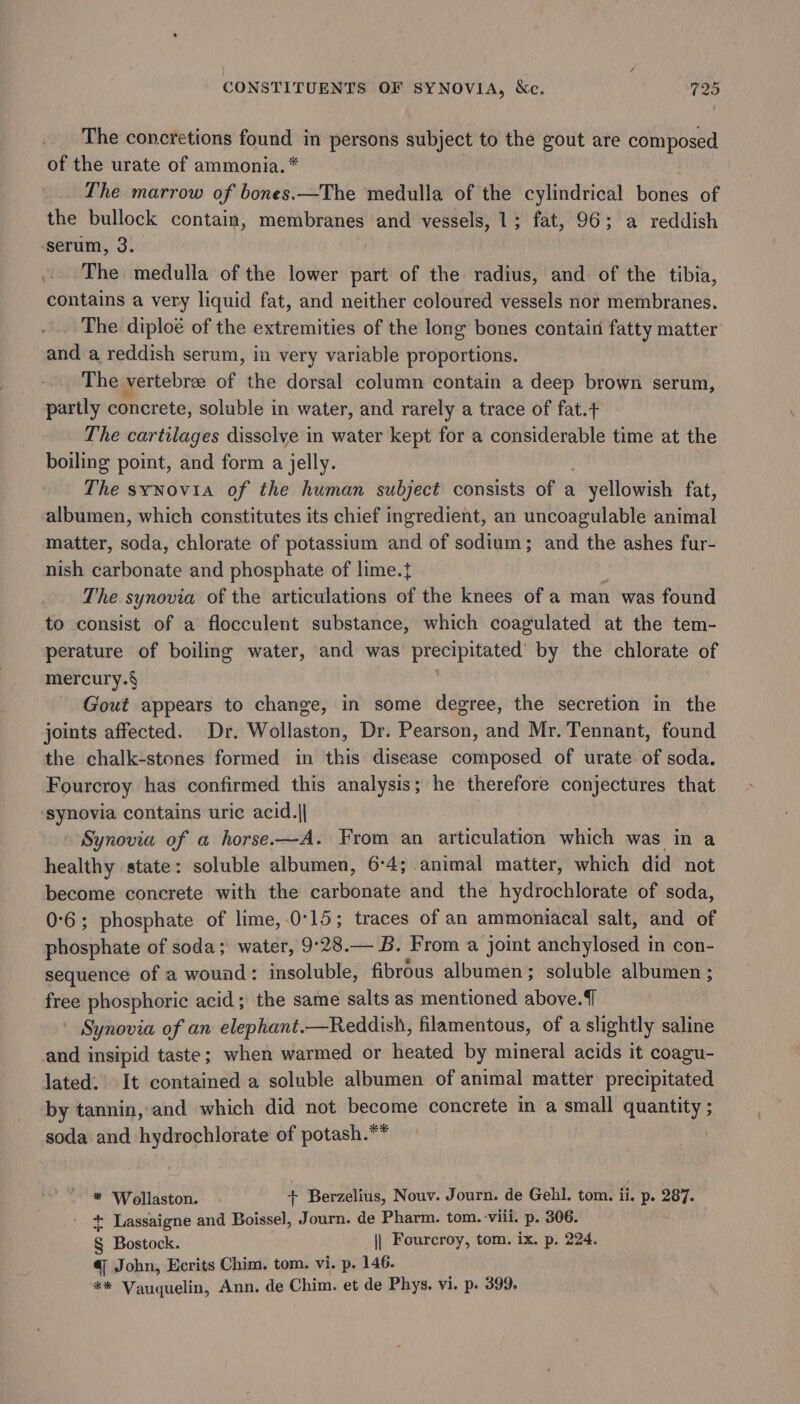 The concretions Sat ht persons subject to the gout are composed of the urate of ammonia. * The marrow of bones.—The medulla of the cylindrical bortes of the bullock contain, membranes and vessels, 1; fat, 96; a reddish serum, 3. The medulla of the lower part of the radius, and of the tibia, contains a very liquid fat, and neither coloured vessels nor membranes. The diploe of the extremities of the long bones contain fatty matter and a reddish serum, in very variable proportions. The vertebrae of the dorsal column contain a deep brown serum, partly concrete, soluble in water, and rarely a trace of fat.+ The cartilages dissclye in water kept for a considerable time at the boiling point, and form a jelly. The synovia of the human subject consists of a . yellowish fat, albumen, which constitutes its chief ingredient, an uncoagulable animal matter, soda, chlorate of potassium and of sodium; and the ashes fur- nish carbonate and phosphate of lime.t The synovia of the articulations of the knees of a man was found to consist of a flocculent substance, which coagulated at the tem- perature of boiling water, and was precipitated’ by the chlorate of mercury.§ Gout appears to change, in some degree, the secretion in the joints affected. Dr. Wollaston, Dr. Pearson, and Mr. Tennant, found the chalk-stones formed in this disease composed of urate of soda. Fourcroy has confirmed this analysis; he therefore conjectures that ‘synovia contains uric acid.|| Synovia of a horse.—A. From an articulation which was in a healthy state: soluble albumen, 6:4; animal matter, which did not become concrete with the carbonate and the hydrochlorate of soda, 0°6; phosphate of lime,-0°15; traces of an ammoniacal salt, and of phosphate of soda; water, 9°28.— B. From a joint anchylosed in con- sequence of a wound: insoluble, fibrous albumen; soluble albumen; free phosphoric acid; the same salts as mentioned above. Synovia of an elephant.—Reddish, filamentous, of a slightly saline and insipid taste; when warmed or heated by mineral acids it coagu- lated. It contained a soluble albumen of animal matter precipitated by tannin, and which did not become concrete in a small pennies soda and hydrochlorate of potash.** * ‘Wollaston. + Berzelius, Nouv. Journ. de Gehl. tom. ii. p. 287. + Lassaigne and Boissel, Journ. de Pharm. tom. viii. p. 306. § Bostock. || Fourcroy, tom. ix. p. 224. q John, Ecrits Chim. tom. vi. p. 146. ** Vauquelin, Ann. de Chim. et de Phys. vi. p. 399.
