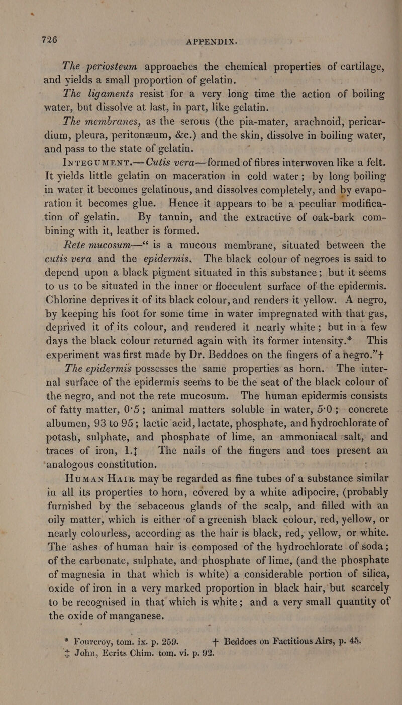 The periosteum approaches the chemical properties of cartilage, and yields a small proportion of gelatin. The ligaments resist for a very iong time the action of boiling water, but dissolve at last, in part, like gelatin. The membranes, as the serous (the pia-mater, arachnoid, pericar- ~ dium, pleura, peritoneum, &amp;c.) and the skin, dissolve in boiling water, and pass to the state of gelatin. InTEGUMENT.— Cutis vera—formed of fibres interwoven like a felt. It yields little gelatin on maceration in cold water; by long boiling in water it becomes gelatinous, and dissolves completely, and by evapo- ration it becomes glue. Hence it appears to be a peculiar modifica- tion of gelatin. By tannin, and the extractive of oak-bark com- bining with it, leather is formed. Rete mucosum—* is a mucous membrane, situated between the cutis vera and the epidermis. The black colour of negroes is said to depend upon a black pigment situated in this substance; but it seems to us to be situated in the inner or flocculent surface of the epidermis. Chlorine deprives it of its black colour, and renders it yellow. A negro, by keeping his foot for some time in water impregnated with that gas, deprived it of its colour, and rendered it nearly white; but ina few days the black colour returned again with its former intensity.* This experiment was first made by Dr. Beddoes on the fingers of a negro.” + The epidermis possesses the same properties as horn. The inter- nal surface of the epidermis seems to be the seat of the black colour of the negro, and not the rete mucosum. The human epidermis consists of fatty matter, 0°5; animal matters soluble in water, 5:0; concrete albumen, 93 to 95; lactic acid, lactate, phosphate, and hydrochlorate of potash, sulphate, and phosphate of lime, an ammoniacal vsalt, and traces of iron, 1.t The nails of the fingers and toes present an analogous constitution. | Human Hair may be regarded as fine tubes of a substance similar in all its properties to horn, covered by a white adipocire, (probably furnished by the sebaceous glands of the scalp, and filled with an oily matter, which is either ‘of a greenish black colour, red, yellow, or nearly colourless, according as the hair is black, red, yellow, or white. The ashes of human hair is composed of the hydrochlorate of soda ; of the carbonate, sulphate, and phosphate of lime, (and the phosphate of magnesia in that which is white) a considerable portion of silica, oxide of iron in a very marked proportion in black hair, but scarcely to be recognised in that which is white ; and a very small quantity of the oxide of manganese, * Fourcroy, tom. ix. p. 259. +- Beddoes on Factitious Airs, p. 46. * John, Ecrits Chim. tom. vi. p. 92.