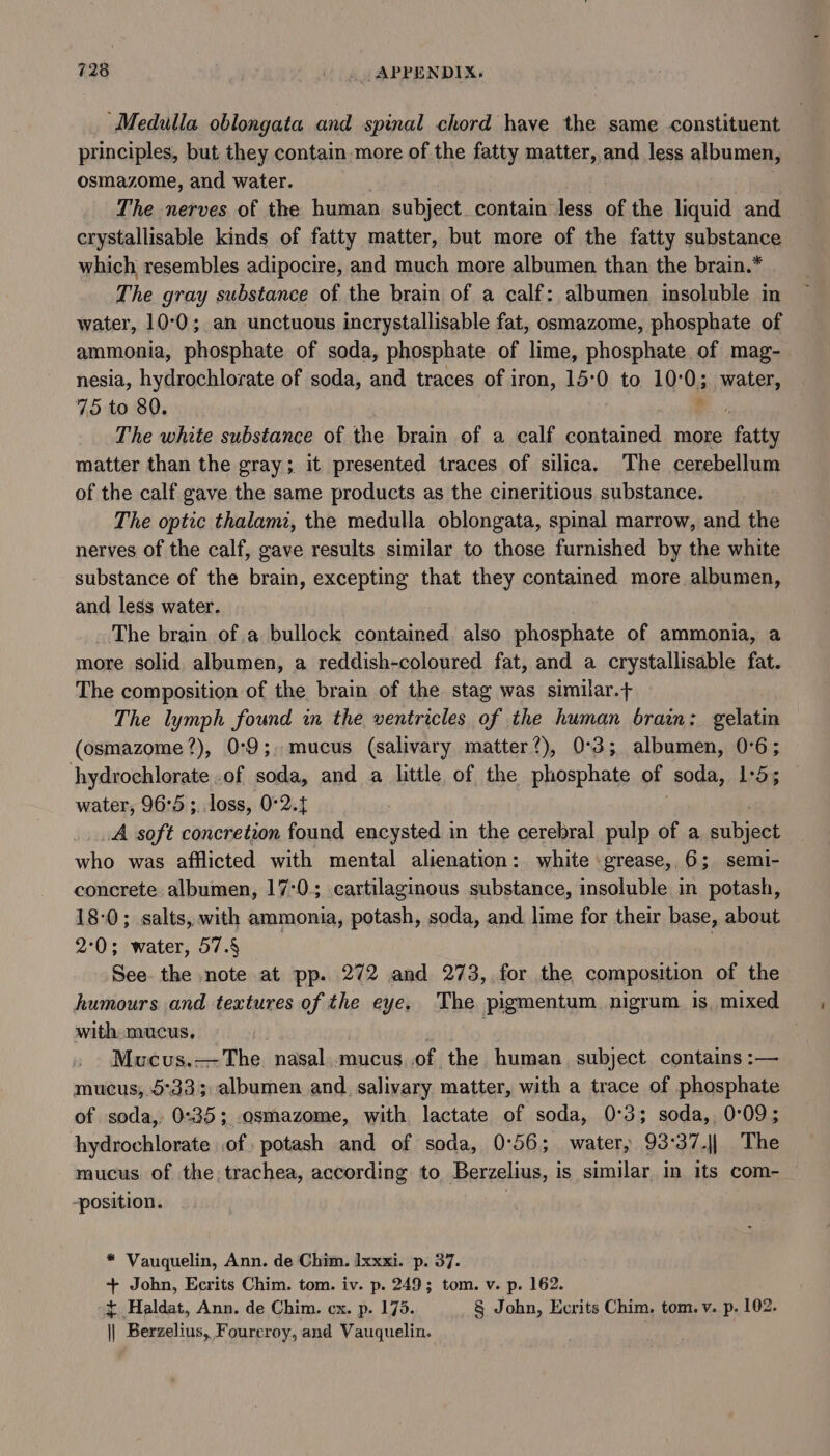 ‘Medulla oblongata and spinal chord have the same constituent principles, but they contain more of the fatty matter, and less albumen, osmazome, and water. The nerves of the human subject. contain less of the liquid and erystallisable kinds of fatty matter, but more of the fatty substance which resembles adipocire, and much more albumen than the brain.* The gray substance of the brain of a calf: albumen insoluble in water, 10°0; an unctuous incrystallisable fat, osmazome, phosphate of ammonia, phosphate of soda, phosphate of lime, phosphate of mag- nesia, hydrochlorate of soda, and traces of iron, 15°0 to 10:0; water, 75 to 80. : The white substance of the brain of a calf contained more reve matter than the gray; it presented traces of silica. The cerebellum of the calf gave the same products as the cineritious substance. The optic thalamz, the medulla oblongata, spinal marrow, and the nerves of the calf, gave results similar to those furnished by the white substance of the brain, excepting that they contained more albumen, and less water. The brain of a bullock contained. also phosphate of ammonia, a more solid, albumen, a reddish-coloured fat, and a crystallisable fat. The composition of the brain of the stag was simiar.+ The lymph found in the ventricles of the human brain: gelatin (osmazome?), 0:9;, mucus (salivary matter’), 0°3; albumen, 0°6; hydrochlorate .of soda, and a little of the phosphate of ‘soda, 1-5; water, 96°5 ; loss, 0°2. A soft concretion found encysted in the cerebral pulp of a subject who was afflicted with mental alienation: white grease, 6; semi- concrete. albumen, 17:0; cartilaginous substance, insoluble in potash, 18-0; salts, with ammonia, potash, soda, and lime for their base, about 2°0; water, 57.§ : See the note at pp. 272 and 273, for the composition of the humours and textures of the eye. The pigmentum nigrum is, mixed with mucus, : : Mucus.—The nasal mucus.of the human subject contains :— mucus, 5°33; albumen and. salivary matter, with a trace of phosphate of soda, 0:35; osmazome, with lactate of soda, 0°3; soda, 0:09; hydrochlorate of: potash and of soda, 0°56; water, 93:37.|| The mucus of the, trachea, according to Berzelius, 1 is similar in its com- -position. * Vauquelin, Ann. de Chim. lxxxi. p. 37. + John, Ecrits Chim. tom. iv. p. 249; tom. v. p. 162. + Haldat, Ann. de Chim. cx. p. 175. § John, Ecrits Chim. tom. v. p. 102. || Berzelius, Fourcroy, and Vauquelin.