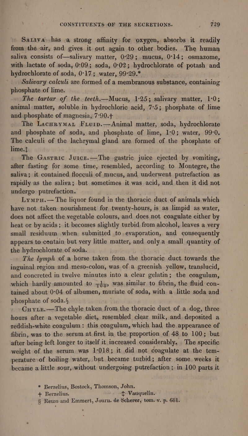 Sarrya) has a strong affinity for oxygen, absorbs it readily from the air, and gives it out again to other bodies. The human saliva consists of—salivary matter, 0°29; mucus, 0°14; osmazome, with lactate of soda, 0:09; soda, 0°02; hydrochlorate of potash and hydrochlorate of soda, 0°17; water, 99°29.* Salivary calcul: are formed of a membranous substance, containing phosphate of lime. ! The tartar of the. teeth.—Mucus, 1:25; salivary matter, 1703 animal matter, soluble in hydrochloric acid, 7:5; phosphate of lime and phosphate of magnesia, 7-90.+ sin The Daien wa Fiuip.—Animal matter, soda, hydrochlorate and phosphate of soda, and phosphate of lime, 1:0; water, 99-0, The calculi of the lachrymal gland are formed of the phosphate of lime. | The Gastric Juice.—The gastric juice ejected by vomiting, after fasting for some time, resembled, according to Montegre, the saliva; it contained flocculi of mucus, and underwent putrefaction as rapidly as the saliva; but sometimes it was acid, and then it did not undergo. putrefaction. _ Lympu.— The liquor found in the thoracic duct of animals which have not: taken: nourishment for twenty-hours, is as limpid as water, does not affect the vegetable colours, and does not coagulate either by heat or by acids; it becomes slightly turbid from alcohol, leaves a very small residuum. when. submitted to.evaporation, and consequently appears to contain but very little matter, and only a small quantity of the hydrochlorate, of soda. The lymph of a horse taken from. the thoracic duct towards the inguinal region and meso-colon, was of a greenish yellow, translucid, and concreted in twelve minutes into a clear gelatin; the coagulum, which hardly:amounted to z4,, was similar to fibrin, the fluid con- tained about 0:04 of albumen, muriate of soda, with a little soda and phosphate of soda.§ Cuyiz.—The chyle taken from the thoracic duct of a dog, three hours after a vegetable diet, resembled clear milk, and deposited a reddish-white coagulum: this coagulum, which had the appearance of fibrin, was to the serum at first. in the proportion of 48 to 100; but after being left longer to itself it increased considerably. The specific weight of the serum. was 1:018; it did not coagulate at the tem- perature of boiling water,.but. became turbid; after some weeks it became a little sour, without undergoing. putrefaction :. in 100 parts it * Berzelius, Bostock, Thomson, John. + Berzelius. t Vauquelin. § Reuss and Emmert, Journ. de Scherer, tom. v. p. 681.