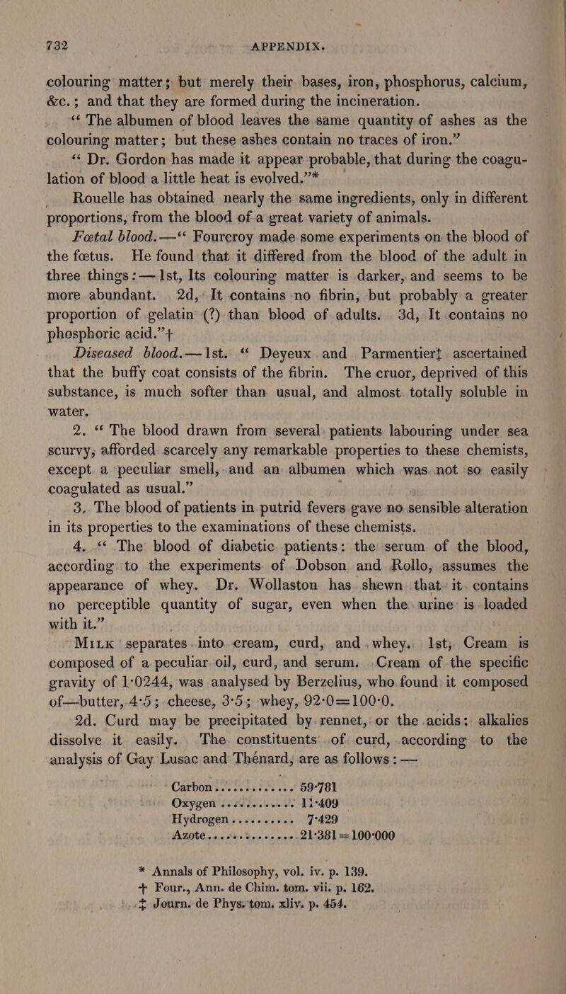 colouring matter; but merely their bases, iron, phosphorus, calcium, &amp;c.; and that they are formed during the incineration. ‘‘ The albumen of blood leaves the same quantity of ashes as the colouring matter; but these ashes contain no traces of iron.’ ‘&lt; Dr. Gordon has made it appear probable, that during the coagu- lation of blood a little heat is evolved.”* Rouelle has obtained nearly the same ingredients, only in different proportions, from the blood ofa great variety of animals. Fetal blood.—‘‘ Fourcroy made some experiments on the blood of the foetus. He found that it differed from the blood of the adult in three things:— Ist, Its colouring matter is darker, and seems to be more abundant. 2d, It contains no fibrin, but probably a greater proportion of gelatin (?) than blood of adults. 3d, It contains no phosphoric acid.’’+ Diseased blood.—1st.. “* Deyeux and Parmentier{ ascertained that the buffy coat consists of the fibrin. The cruor, deprived of this substance, is much softer than usual, and almost totally soluble in water. 2. “* The blood drawn from several patients labouring under sea scurvy; afforded. scarcely any remarkable properties to these chemists, except. a peculiar smell, and an albumen which was not ‘so easily coagulated as usual.” 3. The blood of patients in putrid fevers gave no sensible alteration in its properties to the examinations of these chemists. 4, ‘* The blood of diabetic. patients: the serum of the blood, according to the experiments. of Dobson and Rollo, assumes the appearance of whey. Dr. Wollaston has. shewn that. it. contains no perceptible quantity of sugar, even when the. urine is. loaded with it.” . Mik separates. into cream, curd, and,whey. Ist, Cream is composed of a peculiar oil, curd, and serum. Cream of the specific gravity of 1:0244, was analysed by Berzelius, who found. it composed of—butter, 4:5; cheese, 3°53; whey, 92°0=100°0. 2d. Curd may be precipitated by rennet, or the acids: alkalies dissolve it easily. The. constituents of curd, according to the analysis of Gay Lusac and Thenard, are as follows : — Carbon't seas as tecwes 59°781 OXygeN Lose sess o's ~ 11-409 Hydrogen.......+.- 7°429 AZIC 2.9.0 see Soe, on pee 21-381 = 100-000 * Annals of Philosophy, vol. iv. p. 139. + Four., Ann. de Chim. tom. vii. p. 162. t Journ. de Phys. tom. xliv. p. 454.