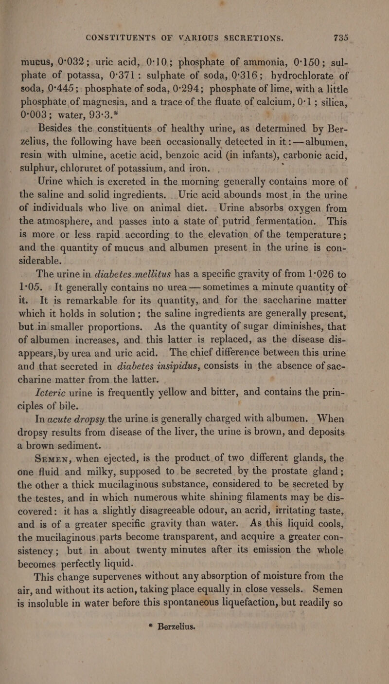 mucus, 0°032; uric acid, 0:10; phosphate of ammonia, 0:150; sul- phate of potassa, 0°371: sulphate of soda, 0°316; hydrochlorate of soda, 0°445;. phosphate of soda, 0:294; phosphate of lime, with a little phosphate of magnesia, and a trace of the fluate of calcium, 0-1; silica, 0°003; water, 93:3.* ’ | Besides the constituents of healthy urine, as deternbd by Ber- zelius, the following have been occasionally detected in it: albumen, resin with ulmine, acetic acid, benzoic acid (in infants), carbonic acid, sulphur, chloruret of potassium, and iron. Urine which is excreted in the morning generally contains more of _ the saline and solid ingredients. _ Uric acid abounds most in the urine of individuals who live on animal diet. Urine absorbs oxygen from the atmosphere, and passes into a state of putrid fermentation. This is more or less rapid according to the elevation of the temperature; and the quantity of mucus and albumen present in the urine is con- siderable. The urine in diabetes mellitus has a specific gravity of from 1:026 to 1-05. « It generally contains no urea— sometimes a minute quantity of it. It is remarkable for its quantity, and for the saccharine matter which it holds in solution; the saline ingredients are generally present, but in smaller proportions. As the quantity of sugar diminishes, that of albumen increases, and. this latter is replaced, as the disease dis- appears, by urea and uric acid. The chief difference between this urine and that secreted in diabetes insipidus, consists in the absence of sac- charine matter from the latter. Icteric urine is frequently yellow and Rigs and contains the prin- ciples of bile. In acute dropsy the urine is generally charged with albumen. When dropsy results from disease of the liver, the urine is brown, and deposits a brown sediment. Semen, when ejected, is the product of two different glands, the one fluid and milky, supposed to. be secreted by the prostate gland; the other a thick mucilaginous substance, considered to be secreted by the testes, and in which numerous white shining filaments may be dis- covered: it has a slightly disagreeable odour, an acrid, irritating taste, and is of a greater specific gravity than water. As this liquid cools, the mucilaginous. parts become transparent, and acquire a greater con- sistency; but in about twenty minutes after its emission the whol becomes perfectly liquid. This change supervenes without any absorption of moisture from the air, and without its action, taking place equally in close vessels. Semen is insoluble in water before this spontaneous liquefaction, but readily so * Berzelius.