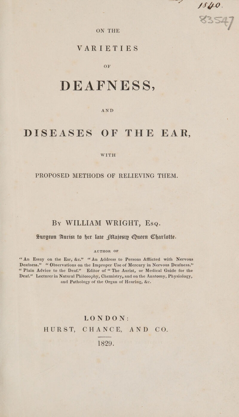 dng ap Wlovoeetere ON THE VARIETIES DEAFNESS, AND DISEASES OF THE EAR, WITH PROPOSED METHODS OF RELIEVING THEM. By WILLIAM WRIGHT, Esa. Surgeon Aurtst to her late (Majesty Queen Charlotte. AUTHOR OF ‘An Essay on the Ear, &amp;c.” ‘An Address to Persons Afflicted with Nervous Deafness.” ‘‘ Observations on the Improper Use of Mercury in Nervous Deafness.” “Plain Advice to the Deaf.” Editor of “ The Aurist, or Medical Guide for the Deaf.” Lecturer in Natural Philosophy, Chemistry, and on the Anatomy, Physiology, and Pathology of the Organ of Hearing, &amp;c. LONDON: HURST, CHANCE, “AND CO, 1329,