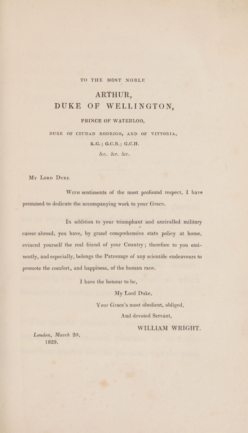 TO THE MOST NOBLE ARTHUR, DUKE OF WELLINGTON, PRINCE OF WATERLOO, DUKE OF CIUDAD RODRIGO, AND OF VITTORIA, K.G.; G.C.B.; G.C.H. &amp;e. &amp;e. &amp;e. My Lorp Duke. Wiru sentiments of the most profound respect, [ have presumed to dedicate the accompanying work to your Grace. In addition to your triumphant and unrivalled military career abroad, you have, by grand comprehensive state policy at home, evinced yourself the real friend of your Country; therefore to you emi- nently, and especially, belongs the Patronage of any scientific endeavours to promote the comfort, and happiness, of the human race. I have the honour to be, My Lord Duke, Your Grace’s most obedient, obliged, And devoted Servant, WILLIAM WRIGHT. London, March 20, 1829.