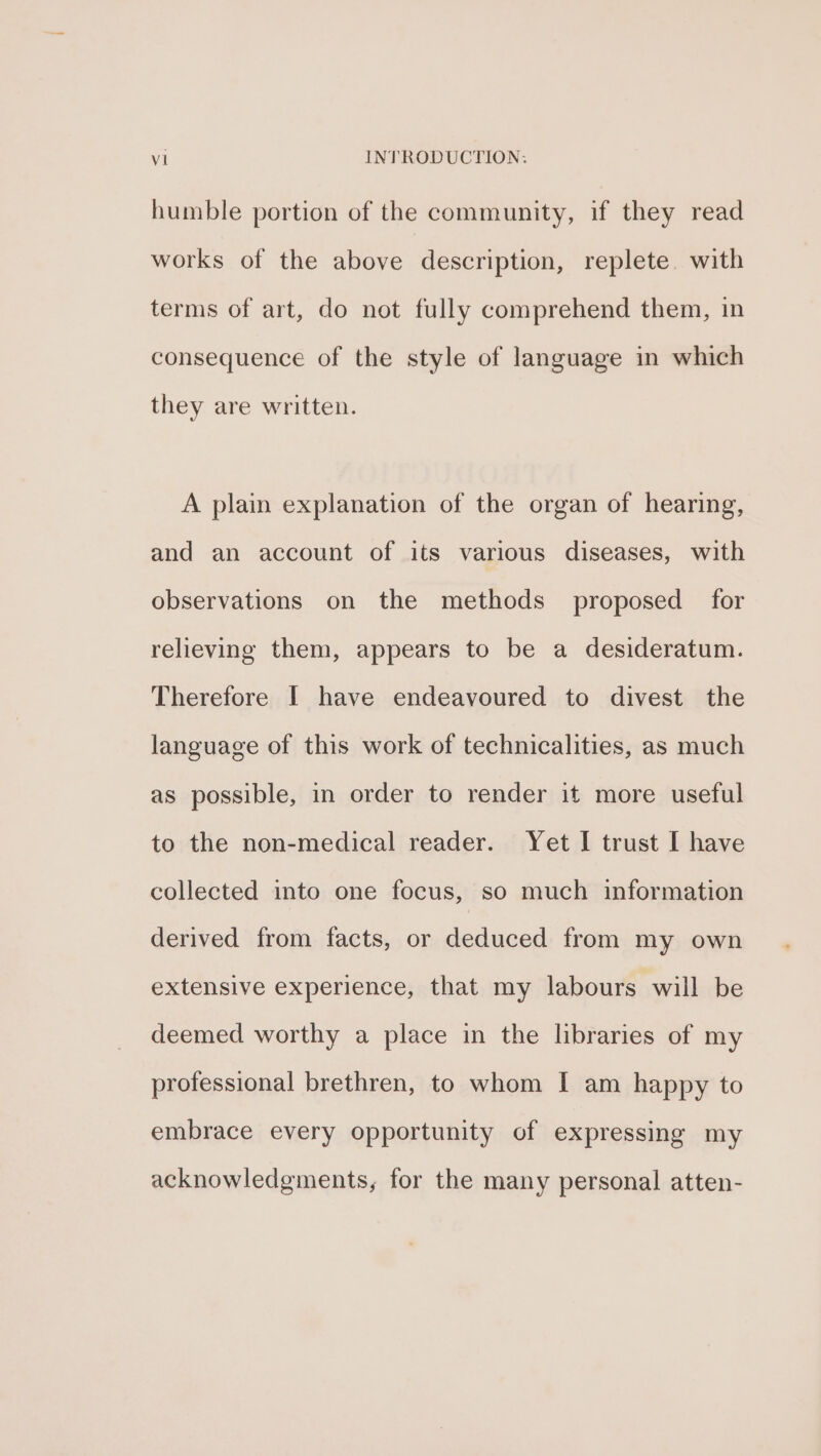 humble portion of the community, if they read works of the above description, replete. with terms of art, do not fully comprehend them, in consequence of the style of language in which they are written. A plain explanation of the organ of hearing, and an account of its various diseases, with observations on the methods proposed for relieving them, appears to be a desideratum. Therefore I have endeavoured to divest the language of this work of technicalities, as much as possible, in order to render it more useful to the non-medical reader. Yet I trust I have collected into one focus, so much information derived from facts, or deduced from my own extensive experience, that my labours will be deemed worthy a place in the libraries of my professional brethren, to whom I am happy to embrace every opportunity of expressing my acknowledgments, for the many personal atten-