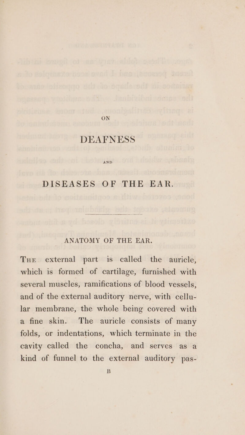 ON DEAFNESS DISEASES OF THE EAR. ANATOMY OF THE EAR. Tue external part is called the auricle, which is formed of cartilage, furnished with several muscles, ramifications of blood vessels, and of the external auditory nerve, with cellu- lar membrane, the whole being covered with a fine skin. The auricle consists of many folds, or indentations, which terminate in the cavity called the concha, and serves as a kind of funnel to the external auditory pas- B