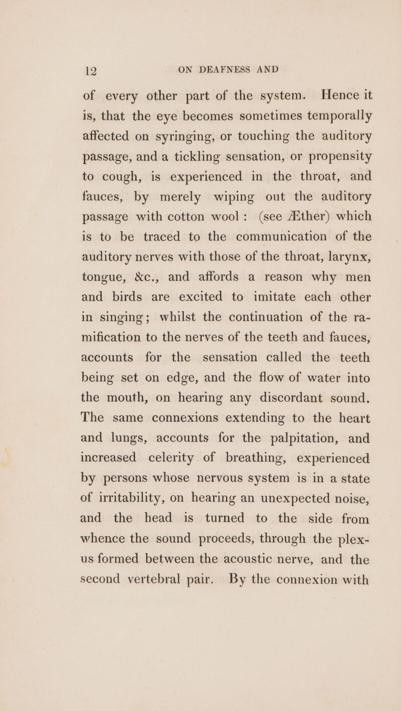 of every other part of the system. Hence it is, that the eye becomes sometimes temporally affected on syringing, or touching the auditory passage, and a tickling sensation, or propensity to cough, is experienced in the throat, and fauces, by merely wiping out the auditory passage with cotton wool: (see Aither) which is to be traced to the communication of the auditory nerves with those of the throat, larynx, tongue, &amp;c., and affords a reason why men and birds are excited to imitate each other in singing; whilst the continuation of the ra- mification to the nerves of the teeth and fauces, accounts for the sensation called the teeth being set on edge, and the flow of water into the mouth, on hearing any discordant sound. The same connexions extending to the heart and lungs, accounts for the palpitation, and increased celerity of breathing, experienced by persons whose nervous system is in a state of irritability, on hearing an unexpected noise, and the head is turned to the side from whence the sound proceeds, through the plex- us formed between the acoustic nerve, and the second vertebral pair. By the connexion with