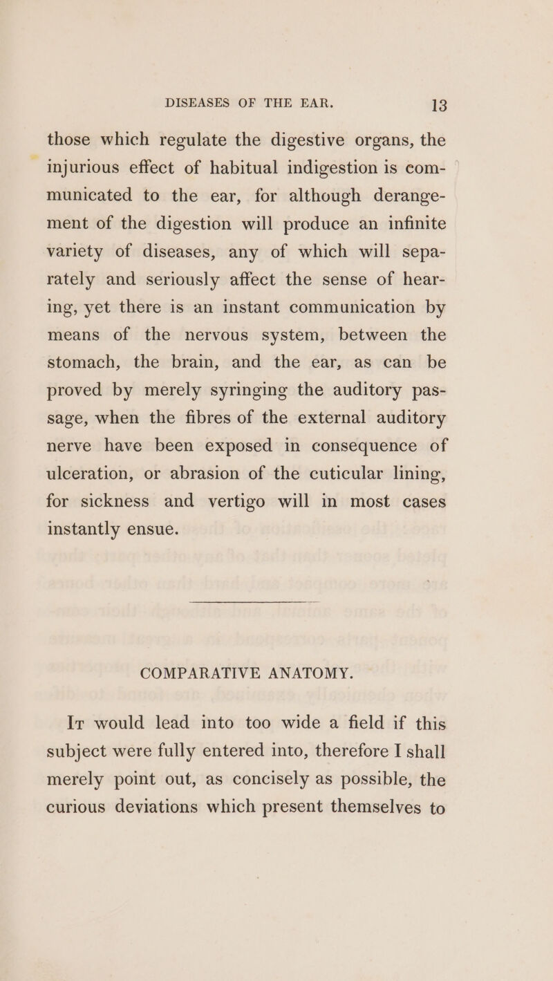 those which regulate the digestive organs, the - injurious effect of habitual indigestion is com- municated to the ear, for although derange- ment of the digestion will produce an infinite variety of diseases, any of which will sepa- rately and seriously affect the sense of hear- ing, yet there is an instant communication by means of the nervous system, between the stomach, the brain, and the ear, as can be proved by merely syringing the auditory pas- sage, when the fibres of the external auditory nerve have been exposed in consequence of ulceration, or abrasion of the cuticular lining, for sickness and vertigo will in most cases instantly ensue. COMPARATIVE ANATOMY. Ir would lead into too wide a field if this subject were fully entered into, therefore I shall merely point out, as concisely as possible, the curious deviations which present themselves to