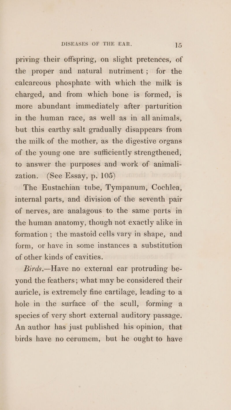 priving their offspring, on slight pretences, of the proper and natural nutriment; for the calcareous phosphate with which the milk is charged, and from which bone is formed, is more abundant immediately after parturition in the human race, as well as in all animals, but this earthy salt gradually disappears from the milk of the mother, as the digestive organs of the young one are sufficiently strengthened, to answer the purposes and work of animalli- zation. (See Essay, p. 105) The Eustachian tube, Tympanum, Cochlea, internal parts, and division of the seventh pair of nerves, are analagous to the same parts in the human anatomy, though not exactly alike in formation ; the mastoid cells vary in shape, and form, or have in some instances a substitution of other kinds of cavities. Birds.—Have no external ear protruding be- yond the feathers; what may be considered their auricle, is extremely fine cartilage, leading to a hole in the surface of the scull, forming a species of very short external auditory passage. An author has just published his opinion, that birds have no cerumem, but he ought to have