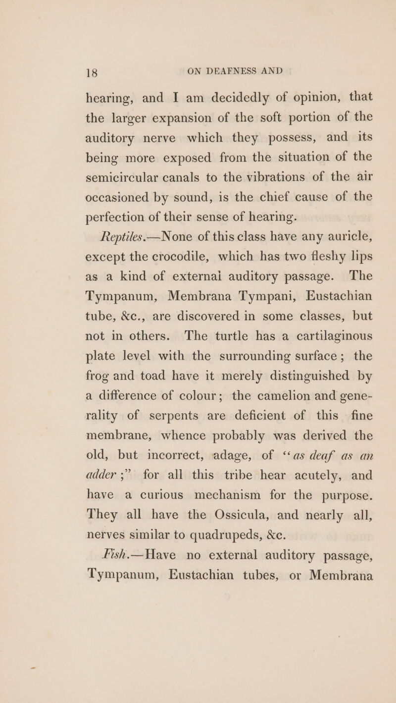 hearing, and I am decidedly of opinion, that the larger expansion of the soft portion of the auditory nerve which they possess, and its being more exposed from the situation of the semicircular canals to the vibrations of the air occasioned by sound, is the chief cause of the perfection of their sense of hearing. Reptiles. —None of this class have any auricle, except the crocodile, which has two fleshy lips as a kind of externai auditory passage. The Tympanum, Membrana Tympani, Eustachian tube, &amp;c., are discovered in some classes, but not in others. The turtle has a cartilaginous plate level with the surrounding surface; the frog and toad have it merely distinguished by a difference of colour; the camelion and gene- rality of serpents are deficient of this fine membrane, whence probably was derived the old, but incorrect, adage, of ‘‘as deaf as an p) adder ;” for all this tribe hear acutely, and have a curious mechanism for the purpose. They all have the Ossicula, and nearly all, nerves similar to quadrupeds, &amp;c. fish.—Have no external auditory passage, Tympanum, Eustachian tubes, or Membrana
