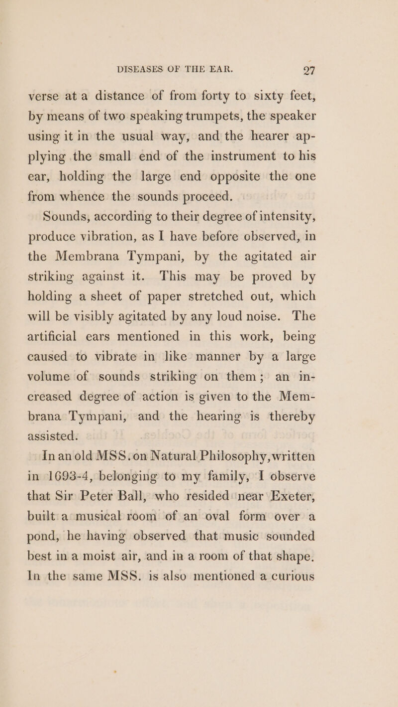 verse ata distance of from forty to sixty feet, by means of two speaking trumpets, the speaker using it in the usual way, and the hearer ap- plying the small end of the instrument to his ear, holding the large end opposite the one from whence the sounds proceed. Sounds, according to their degree of intensity, produce vibration, as I have before observed, in the Membrana Tympani, by the agitated air striking against it. This may be proved by holding a sheet of paper stretched out, which will be visibly agitated by any loud noise. The artificial ears mentioned in this work, being caused to vibrate in like manner by a large volume of sounds striking on them; an in- creased degree of action is given to the Mem- brana Tympani, and the hearing is thereby assisted. In anold MSS. on Natural Philosophy,written in 1693-4, belonging to my family, I observe that Sir Peter Ball, who resided: near’ Exeter, built a musical room of an oval form over a pond, he having observed that music sounded best in a moist air, and in a room of that shape. In the same MSS. is also mentioned a curious