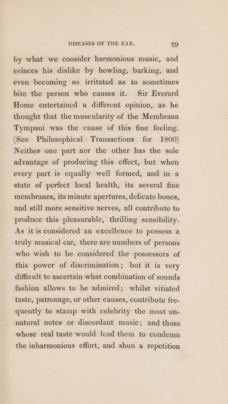 by what we consider harmonious music, and evinces his dislike by howling, barking, and even becoming so irritated as to sometimes bite the person who causes it. Sir Everard Home entertained a different opinion, as he thought that the muscularity of the Membrana Tympani was the cause of this fine feeling. (See Philosophical Transactions for 1800) Neither one part nor the other has the sole advantage of producing this effect, but when every part is equally well formed, and in a state of perfect local health, its several fine membranes, its minute apertures, delicate bones, and still more sensitive nerves, all contribute to produce this pleasurable, thrilling sensibility. As it is considered an excellence to possess a truly musical ear, there are numbers of persons who wish to be considered the possessors of this power of discrimination; but it is very difficult to ascertain what combination of sounds fashion allows to be admired; whilst vitiated taste, patronage, or other causes, contribute fre- quently to stamp with celebrity the most un- natural notes or discordant music; and those whose real taste would lead them to condemn the inharmonious effort, and shun a repetition