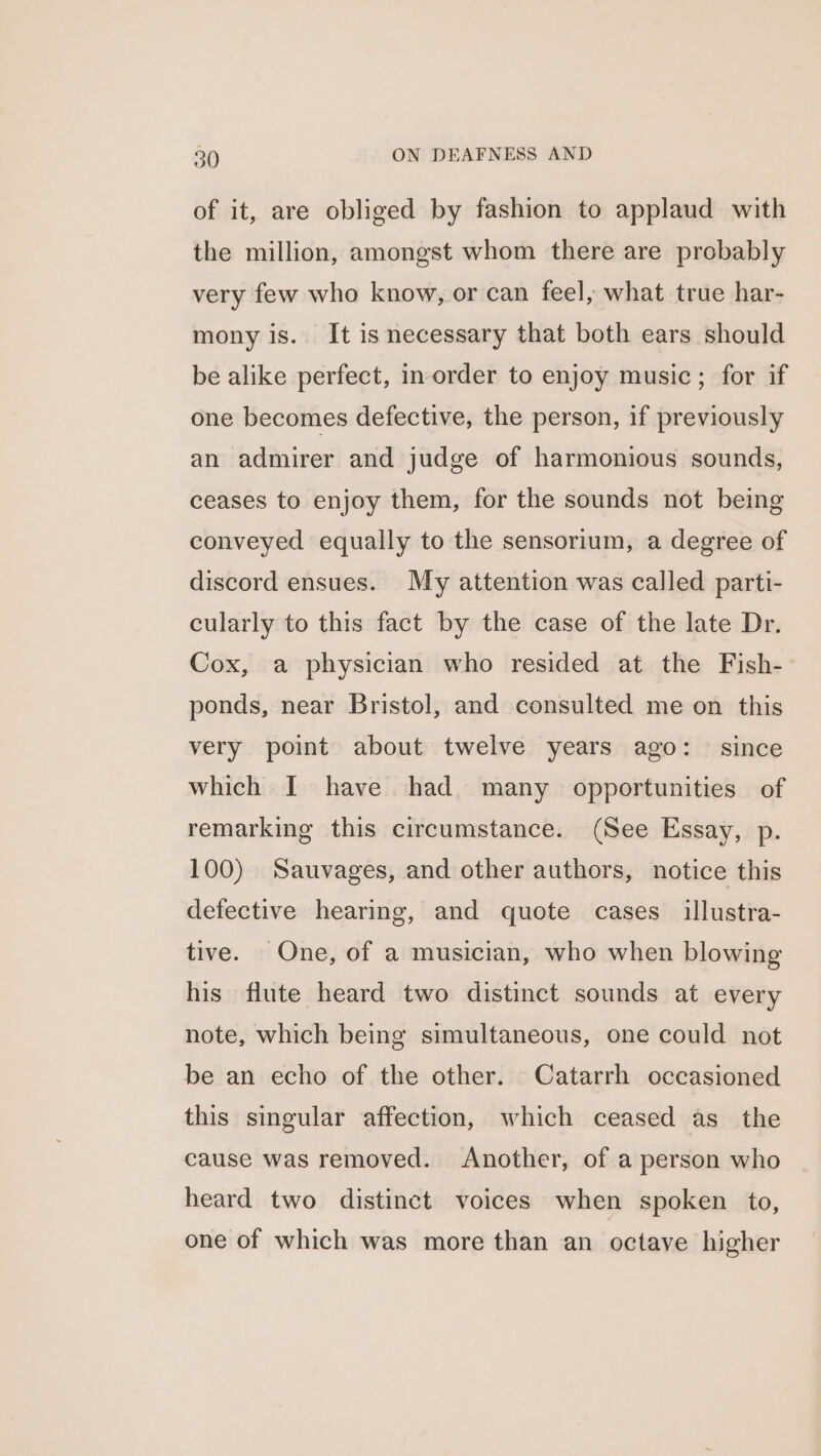 of it, are obliged by fashion to applaud with the million, amongst whom there are probably very few who know, or can feel, what true har- mony is. It isnecessary that both ears should be alike perfect, in order to enjoy music; for if one becomes defective, the person, if previously an admirer and judge of harmonious sounds, ceases to enjoy them, for the sounds not being conveyed equally to the sensorium, a degree of discord ensues. My attention was called parti- cularly to this fact by the case of the late Dr. Cox, a physician who resided at the Fish- ponds, near Bristol, and consulted me on this very point about twelve years ago: since which I have had. many opportunities of remarking this circumstance. (See Essay, p. 100) Sauvages, and other authors, notice this defective hearing, and quote cases _ illustra- tive. One, of a musician, who when blowing his flute heard two distinct sounds at every note, which being simultaneous, one could not be an echo of the other. Catarrh occasioned this singular affection, which ceased as_ the cause was removed. Another, of a person who heard two distinct voices when spoken to, one of which was more than an octave higher