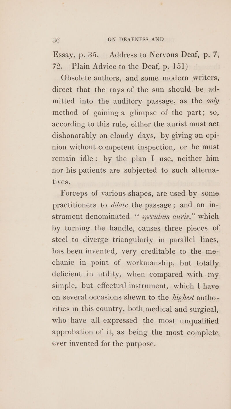 Essay, p. 35. Address to Nervous Deaf, p. 7, 72. Plain Advice to the Deaf, p. 151) Obsolete authors, and some modern writers, direct that the rays of the sun should be ad- mitted into the auditory passage, as the only method of gaining a glimpse of the part; so, according to this rule, either the aurist must act dishonorably on cloudy days, by giving an opi- nion without competent inspection, or he must remain idle: by the plan I use, neither him nor his patients are subjected to such alterna- tives. Forceps of various shapes, are used by some practitioners to dilate the passage; and an in- strument denominated ‘“ speculum auris,” which by turning the handle, causes three pieces of steel to diverge triangularly in parallel lines, has been invented, very creditable to the me- chanic in point of workmanship, but totally deficient in utility, when compared with my simple, but effectual instrument, which I have on several occasions shewn to the /zghest autho- rities in this country, both, medical and surgical, who have all expressed the most unqualified approbation of it, as being the most complete ever invented for the purpose.