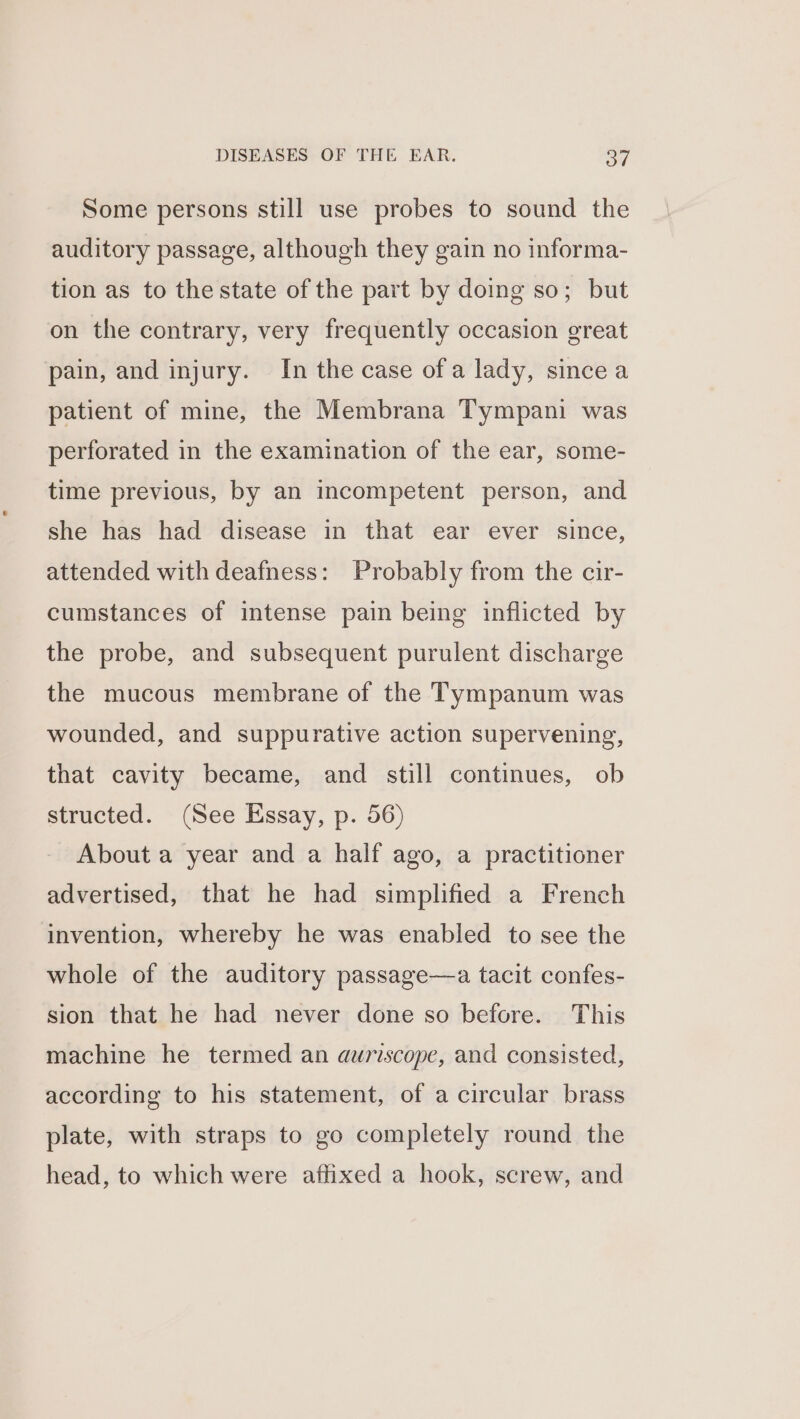 Some persons still use probes to sound the auditory passage, although they gain no informa- tion as to the state of the part by doing so; but on the contrary, very frequently occasion great pain, and injury. In the case ofa lady, since a patient of mine, the Membrana Tympani was perforated in the examination of the ear, some- time previous, by an incompetent person, and she has had disease in that ear ever since, attended with deafness: Probably from the cir- cumstances of intense pain being inflicted by the probe, and subsequent purulent discharge the mucous membrane of the Tympanum was wounded, and suppurative action supervening, that cavity became, and still continues, ob structed. (See Essay, p. 56) About a year and a half ago, a practitioner advertised, that he had simplified a French invention, whereby he was enabled to see the whole of the auditory passage—a tacit confes- sion that he had never done so before. This machine he termed an auriscope, and consisted, according to his statement, of a circular brass plate, with straps to go completely round the head, to which were affixed a hook, screw, and