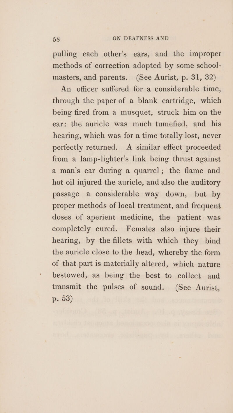 pulling each other’s ears, and the improper methods of correction adopted by some school- masters, and parents. (See Aurist, p. 31, 32) An officer suffered for a considerable time, through the paper of a blank cartridge, which being fired from a musquet, struck him on the ear: the auricle was much tumefied, and his hearing, which was for a time totally lost, never perfectly returned. A similar effect proceeded from a lamp-lighter’s link being thrust against a man’s ear during a quarre]; the flame and hot oil injured the auricle, and also the auditory passage a considerable way down, but by proper methods of local treatment, and frequent doses of aperient medicine, the patient was completely cured. Females also injure their hearing, by the fillets with which they bind the auricle close to the head, whereby the form of that part is materially altered, which nature bestowed, as being the best to collect and transmit the pulses of sound. (See Aurist, p. 53)