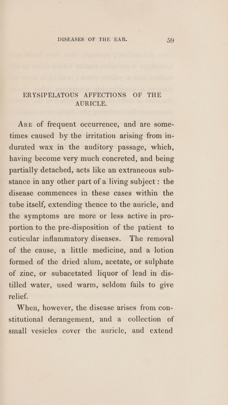 ERYSIPELATOUS AFFECTIONS OF THE AURICLE. Are of frequent occurrence, and are some- times caused by the irritation arising from in- durated wax in the auditory passage, which, having become very much concreted, and being partially detached, acts like an extraneous sub- stance in any other part of a living subject: the disease commences in these cases within the tube itself, extending thence to the auricle, and the symptoms are more or less active in pro- portion to the pre-disposition of the patient to cuticular inflammatory diseases. The removal of the cause, a little medicine, and a lotion formed of the dried alum, acetate, or sulphate of zinc, or subacetated liquor of lead in dis- tilled water, used warm, seldom fails to give relief. When, however, the disease arises from con- stitutional derangement, and a collection of small vesicles cover the auricle, and extend