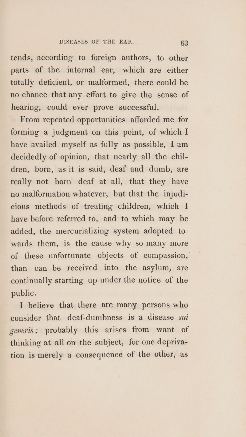 tends, according to foreign authors, to other parts of the internal ear, which are either totally deficient, or malformed, there could be no chance that any effort to give the sense of hearing, could ever prove successful. From repeated opportunities afforded me for forming a judgment on this point, of which I have availed myself as fully as possible, I am decidedly of opinion, that nearly all the chil- dren, born, as it is said, deaf and dumb, are really not born deaf at all, that they have no malformation whatever, but that the injudi- cious methods of treating children, which I have before referred to, and to which may be added, the mercurializing system adopted to wards them, is the cause why so many more of these unfortunate objects of compassion, than can be received into the asylum, are continually starting up under the notice of the public. I believe that there are many persons who consider that deaf-dumbness is a disease sui generis; probably this arises from want of thinking at all on the subject, for one depriva- tion is merely a consequence of the other, as